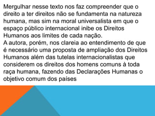 Mergulhar nesse texto nos faz compreender que o
direito a ter direitos não se fundamenta na natureza
humana, mas sim na moral universalista em que o
espaço público internacional inibe os Direitos
Humanos aos limites de cada nação.
A autora, porém, nos clareia ao entendimento de que
é necessário uma proposta de ampliação dos Direitos
Humanos além das tutelas internacionalistas que
considerem os direitos dos homens comuns à toda
raça humana, fazendo das Declarações Humanas o
objetivo comum dos países
 