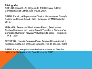 Bibliografia:
ARENDT, Hannah, As Origens do Totalitarismo, Editora
Companhia das Letras, São Paulo, 2004.
BRITO, Fausto, A Ruptura dos Direitos Humanos na Filosofia
Política de Hanna Arendt, Belo Horizonte: UFMG/Cedeplar,
2010.
MIRANDA, Fernando Silveira Melo Plentz, Sentido dos
Direitos Humanos em Hanna Arendt Trabalho e Obra em “A
Condição Humana”, Revista Virtual Direito Brasil – Volume 5
– nº 2 – 2011
FERREIRA, Natalia Damasio Pinto, Arquivo Hanna Arendt e
Fundamentação em Direitos Humanos, Rio de Janeiro, 2009.
BRITO, Fauto, A ruptura dos direitos humanos na filosofia
política de Hanna Arendit, Belo Horizonte, 2013.
 
