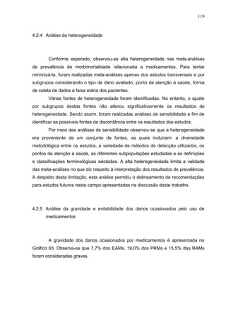 119

4.2.4 Análise de heterogeneidade

Conforme esperado, observou-se alta heterogeneidade nas meta-análises
de prevalência de morbimortalidade relacionada a medicamentos. Para tentar
minimizá-la, foram realizadas meta-análises apenas dos estudos transversais e por
subgrupos considerando o tipo de dano avaliado, ponto de atenção à saúde, forma
de coleta de dados e faixa etária dos pacientes.
Várias fontes de heterogeneidade foram identificadas. No entanto, o ajuste
por subgrupos destas fontes não alterou significativamente os resultados de
heterogeneidade. Sendo assim, foram realizadas análises de sensibilidade a fim de
identificar as possíveis fontes de discordância entre os resultados dos estudos.
Por meio das análises de sensibilidade observou-se que a heterogeneidade
era proveniente de um conjunto de fontes, as quais incluíram: a diversidade
metodológica entre os estudos, a variedade de métodos de detecção utilizados, os
pontos de atenção à saúde, as diferentes subpopulações estudadas e as definições
e classificações terminológicas adotadas. A alta heterogeneidade limita a validade
das meta-análises no que diz respeito à interpretação dos resultados de prevalência.
A despeito desta limitação, esta análise permitiu o delineamento de recomendações
para estudos futuros neste campo apresentadas na discussão deste trabalho.

4.2.5 Análise da gravidade e evitabilidade dos danos ocasionados pelo uso de
medicamentos

A gravidade dos danos ocasionados por medicamentos é apresentada no
Gráfico 65. Observa-se que 7,7% dos EAMs, 19,0% dos PRMs e 15,5% das RAMs
foram consideradas graves.

 