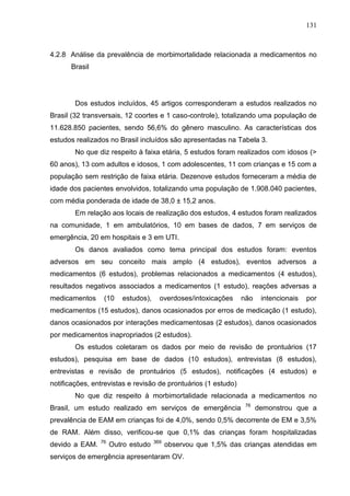131

4.2.8 Análise da prevalência de morbimortalidade relacionada a medicamentos no
Brasil

Dos estudos incluídos, 45 artigos corresponderam a estudos realizados no
Brasil (32 transversais, 12 coortes e 1 caso-controle), totalizando uma população de
11.628.850 pacientes, sendo 56,6% do gênero masculino. As características dos
estudos realizados no Brasil incluídos são apresentadas na Tabela 3.
No que diz respeito à faixa etária, 5 estudos foram realizados com idosos (>
60 anos), 13 com adultos e idosos, 1 com adolescentes, 11 com crianças e 15 com a
população sem restrição de faixa etária. Dezenove estudos forneceram a média de
idade dos pacientes envolvidos, totalizando uma população de 1.908.040 pacientes,
com média ponderada de idade de 38,0 ± 15,2 anos.
Em relação aos locais de realização dos estudos, 4 estudos foram realizados
na comunidade, 1 em ambulatórios, 10 em bases de dados, 7 em serviços de
emergência, 20 em hospitais e 3 em UTI.
Os danos avaliados como tema principal dos estudos foram: eventos
adversos em seu conceito mais amplo (4 estudos), eventos adversos a
medicamentos (6 estudos), problemas relacionados a medicamentos (4 estudos),
resultados negativos associados a medicamentos (1 estudo), reações adversas a
medicamentos

(10

estudos),

overdoses/intoxicações

não

intencionais

por

medicamentos (15 estudos), danos ocasionados por erros de medicação (1 estudo),
danos ocasionados por interações medicamentosas (2 estudos), danos ocasionados
por medicamentos inapropriados (2 estudos).
Os estudos coletaram os dados por meio de revisão de prontuários (17
estudos), pesquisa em base de dados (10 estudos), entrevistas (8 estudos),
entrevistas e revisão de prontuários (5 estudos), notificações (4 estudos) e
notificações, entrevistas e revisão de prontuários (1 estudo)
No que diz respeito à morbimortalidade relacionada a medicamentos no
Brasil, um estudo realizado em serviços de emergência

76

demonstrou que a

prevalência de EAM em crianças foi de 4,0%, sendo 0,5% decorrente de EM e 3,5%
de RAM. Além disso, verificou-se que 0,1% das crianças foram hospitalizadas
devido a EAM.

76

Outro estudo

369

observou que 1,5% das crianças atendidas em

serviços de emergência apresentaram OV.

 