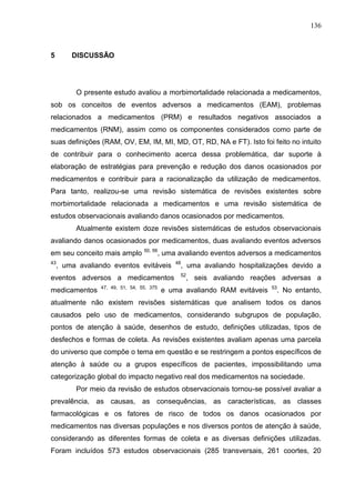 136

5

DISCUSSÃO

O presente estudo avaliou a morbimortalidade relacionada a medicamentos,
sob os conceitos de eventos adversos a medicamentos (EAM), problemas
relacionados a medicamentos (PRM) e resultados negativos associados a
medicamentos (RNM), assim como os componentes considerados como parte de
suas definições (RAM, OV, EM, IM, MI, MD, OT, RD, NA e FT). Isto foi feito no intuito
de contribuir para o conhecimento acerca dessa problemática, dar suporte à
elaboração de estratégias para prevenção e redução dos danos ocasionados por
medicamentos e contribuir para a racionalização da utilização de medicamentos.
Para tanto, realizou-se uma revisão sistemática de revisões existentes sobre
morbimortalidade relacionada a medicamentos e uma revisão sistemática de
estudos observacionais avaliando danos ocasionados por medicamentos.
Atualmente existem doze revisões sistemáticas de estudos observacionais
avaliando danos ocasionados por medicamentos, duas avaliando eventos adversos
em seu conceito mais amplo

50, 56

, uma avaliando eventos adversos a medicamentos

43

, uma avaliando eventos evitáveis

eventos adversos a medicamentos
medicamentos

47, 49, 51, 54, 55, 375

48

, uma avaliando hospitalizações devido a

52

, seis avaliando reações adversas a

e uma avaliando RAM evitáveis

53

. No entanto,

atualmente não existem revisões sistemáticas que analisem todos os danos
causados pelo uso de medicamentos, considerando subgrupos de população,
pontos de atenção à saúde, desenhos de estudo, definições utilizadas, tipos de
desfechos e formas de coleta. As revisões existentes avaliam apenas uma parcela
do universo que compõe o tema em questão e se restringem a pontos específicos de
atenção à saúde ou a grupos específicos de pacientes, impossibilitando uma
categorização global do impacto negativo real dos medicamentos na sociedade.
Por meio da revisão de estudos observacionais tornou-se possível avaliar a
prevalência, as causas, as consequências, as características,

as classes

farmacológicas e os fatores de risco de todos os danos ocasionados por
medicamentos nas diversas populações e nos diversos pontos de atenção à saúde,
considerando as diferentes formas de coleta e as diversas definições utilizadas.
Foram incluídos 573 estudos observacionais (285 transversais, 261 coortes, 20

 