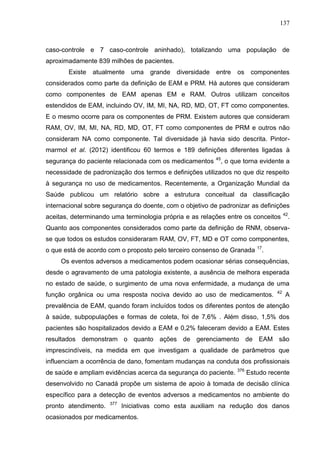 137

caso-controle e 7 caso-controle aninhado), totalizando uma população de
aproximadamente 839 milhões de pacientes.
Existe

atualmente

uma

grande

diversidade

entre

os

componentes

considerados como parte da definição de EAM e PRM. Há autores que consideram
como componentes de EAM apenas EM e RAM. Outros utilizam conceitos
estendidos de EAM, incluindo OV, IM, MI, NA, RD, MD, OT, FT como componentes.
E o mesmo ocorre para os componentes de PRM. Existem autores que consideram
RAM, OV, IM, MI, NA, RD, MD, OT, FT como componentes de PRM e outros não
consideram NA como componente. Tal diversidade já havia sido descrita. Pintormarmol et al. (2012) identificou 60 termos e 189 definições diferentes ligadas à
segurança do paciente relacionada com os medicamentos

45

, o que torna evidente a

necessidade de padronização dos termos e definições utilizados no que diz respeito
à segurança no uso de medicamentos. Recentemente, a Organização Mundial da
Saúde publicou um relatório sobre a estrutura conceitual da classificação
internacional sobre segurança do doente, com o objetivo de padronizar as definições
aceitas, determinando uma terminologia própria e as relações entre os conceitos

42

.

Quanto aos componentes considerados como parte da definição de RNM, observase que todos os estudos consideraram RAM, OV, FT, MD e OT como componentes,
o que está de acordo com o proposto pelo terceiro consenso de Granada

17

.

Os eventos adversos a medicamentos podem ocasionar sérias consequências,
desde o agravamento de uma patologia existente, a ausência de melhora esperada
no estado de saúde, o surgimento de uma nova enfermidade, a mudança de uma
função orgânica ou uma resposta nociva devido ao uso de medicamentos.

42

A

prevalência de EAM, quando foram incluídos todos os diferentes pontos de atenção
à saúde, subpopulações e formas de coleta, foi de 7,6% . Além disso, 1,5% dos
pacientes são hospitalizados devido a EAM e 0,2% faleceram devido a EAM. Estes
resultados demonstram o quanto ações de gerenciamento de EAM são
imprescindíveis, na medida em que investigam a qualidade de parâmetros que
influenciam a ocorrência de dano, fomentam mudanças na conduta dos profissionais
de saúde e ampliam evidências acerca da segurança do paciente. 376 Estudo recente
desenvolvido no Canadá propõe um sistema de apoio à tomada de decisão clínica
específico para a detecção de eventos adversos a medicamentos no ambiente do
pronto atendimento.

377

Iniciativas como esta auxiliam na redução dos danos

ocasionados por medicamentos.

 