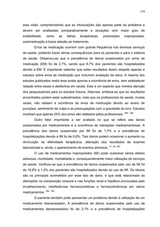 139

esta visão, compreendendo que as intoxicações são apenas parte do problema e
devem ser analisadas comparativamente a situações com maior grau de
evitabilidade,

como

as

falhas

terapêuticas,

prescrições

inapropriadas,

automedicação e baixa adesão ao tratamento.
Erros de medicação ocorrem com grande frequência nos diversos serviços
de saúde, podendo trazer sérias consequências para os pacientes e para o sistema
de saúde. Observou-se que a prevalência de danos ocasionados por erros de
medicação (EM) foi de 2,7%, sendo que 8,7% dos pacientes são hospitalizados
devido à EM. É importante salientar que estes resultados dizem respeito apenas a
estudos sobre erros de medicação que incluíram avaliação de dano. A maioria dos
estudos publicados nesta área avalia apenas a ocorrência de erros, sem estabelecer
relação entre esses e desfechos em saúde. Este é um aspecto que merece atenção
dos pesquisadores para os estudos futuros. Ademais, enfatiza-se que os resultados
encontrados podem estar subestimados, visto que os profissionais de saúde, muitas
vezes, não relatam a ocorrência de erros de medicação devido ao receio de
punições, sentimento de culpa e as preocupações com a gravidade do erro. Estudos
mostram que apenas 25% dos erros são relatados pelos profissionais.

380 - 382

Outro fator importante a ser avaliado no que se refere aos danos
ocasionados por medicamentos é a ocorrência de interações medicamentosas. A
prevalência dos danos ocasionado por IM foi de 1,7% e a prevalência de
hospitalizações devido a IM foi de 0,8%. Tais danos podem ocasionar o aumento ou
diminuição da efetividade terapêutica, alteração dos resultados de exames
laboratoriais e, ainda, o aparecimento de eventos adversos.

21, 24, 383

O uso de medicamentos inapropriados (MI) pode ocasionar sérios efeitos
adversos, morbidade, mortalidade e, consequentemente maior utilização de serviços
de saúde. Verificou-se que a prevalência de danos ocasionados pelo uso de MI foi
de 16,8% e 1,0% dos pacientes são hospitalizados devido ao uso de MI. Os idosos
são os principais acometidos por esse tipo de dano, o que está relacionado às
alterações na composição corporal e nas funções renal e hepática provocadas pelo
envelhecimento, interferências farmacocinéticas e farmacodinâmicas em vários
medicamentos. 384 - 387
O paciente também pode apresentar um problema devido à utilização de um
medicamento desnecessário. A prevalência de danos ocasionados pelo uso de
medicamentos desnecessários foi de 2,1% e a prevalência de hospitalizações

 