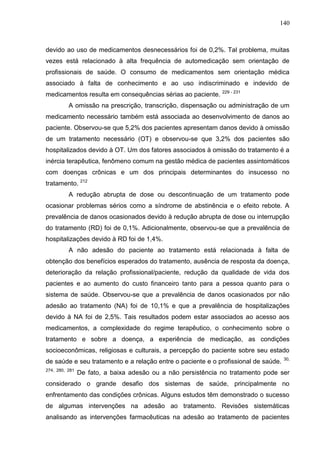 140

devido ao uso de medicamentos desnecessários foi de 0,2%. Tal problema, muitas
vezes está relacionado à alta frequência de automedicação sem orientação de
profissionais de saúde. O consumo de medicamentos sem orientação médica
associado à falta de conhecimento e ao uso indiscriminado e indevido de
medicamentos resulta em consequências sérias ao paciente.

229 - 231

A omissão na prescrição, transcrição, dispensação ou administração de um
medicamento necessário também está associada ao desenvolvimento de danos ao
paciente. Observou-se que 5,2% dos pacientes apresentam danos devido à omissão
de um tratamento necessário (OT) e observou-se que 3,2% dos pacientes são
hospitalizados devido à OT. Um dos fatores associados à omissão do tratamento é a
inércia terapêutica, fenômeno comum na gestão médica de pacientes assintomáticos
com doenças crônicas e um dos principais determinantes do insucesso no
tratamento. 212
A redução abrupta de dose ou descontinuação de um tratamento pode
ocasionar problemas sérios como a síndrome de abstinência e o efeito rebote. A
prevalência de danos ocasionados devido à redução abrupta de dose ou interrupção
do tratamento (RD) foi de 0,1%. Adicionalmente, observou-se que a prevalência de
hospitalizações devido à RD foi de 1,4%.
A não adesão do paciente ao tratamento está relacionada à falta de
obtenção dos benefícios esperados do tratamento, ausência de resposta da doença,
deterioração da relação profissional/paciente, redução da qualidade de vida dos
pacientes e ao aumento do custo financeiro tanto para a pessoa quanto para o
sistema de saúde. Observou-se que a prevalência de danos ocasionados por não
adesão ao tratamento (NA) foi de 10,1% e que a prevalência de hospitalizações
devido à NA foi de 2,5%. Tais resultados podem estar associados ao acesso aos
medicamentos, a complexidade do regime terapêutico, o conhecimento sobre o
tratamento e sobre a doença, a experiência de medicação, as condições
socioeconômicas, religiosas e culturais, a percepção do paciente sobre seu estado
de saúde e seu tratamento e a relação entre o paciente e o profissional de saúde.
274, 280, 281

30,

De fato, a baixa adesão ou a não persistência no tratamento pode ser

considerado o grande desafio dos sistemas de saúde, principalmente no
enfrentamento das condições crônicas. Alguns estudos têm demonstrado o sucesso
de algumas intervenções na adesão ao tratamento. Revisões sistemáticas
analisando as intervenções farmacêuticas na adesão ao tratamento de pacientes

 