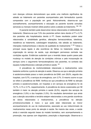 141

com doenças crônicas demonstraram que existe uma melhoria significativa da
adesão ao tratamento em pacientes acompanhados pelo farmacêutico quando
comparados com a população em geral. Adicionalmente, observou-se que
aconselhamento, acompanhamento e educação ao paciente durante consultas
semanais ou mensais mostram efeito positivo sobre a adesão ao tratamento.

388 - 390

O paciente também pode desenvolver danos relacionados à inefetividade do
tratamento. Observou-se que 7,5% dos pacientes sofrem dano devido à FT e 3,7%
dos pacientes são hospitalizados devido à FT. Esses resultados podem estar
relacionados à variabilidade genética, alterações farmacocinéticas, tolerância,
resistência ao tratamento, subdosagem terapêutica, não adesão ao tratamento,
interações medicamentosas e desvios de qualidade do medicamento

5, 303

Talvez a

principal causa ligada à alta ocorrência de falhas no tratamento esteja na
organização do serviço de saúde, cuja abordagem permanece centrada nas
condições agudas. Evidências sustentam que a reversão desse quadro passa pela
mudança no modelo de atenção às condições crônicas e pela incorporação de
serviços como o seguimento farmacoterapêutico dos pacientes, no contexto das
equipes multiprofissionais e atenção primária à saúde. 391
A prevalência de morbimortalidade relacionada a medicamentos varia
bastante conforme o ponto de atenção à saúde. Observou-se que a atenção primária
à saúde/comunidade possui a maior prevalência de EAM, com 28,6%, seguido dos
hospitais, com 9,7%, e serviços de emergência, com 3,7%. O mesmo ocorre no que
se refere à prevalência de RAM. Verificou-se que prevalência de RAM na atenção
primária à saúde/comunidade, em hospitais e em serviços de emergência foi de
10,7%, 4,1% e 3,7%, respectivamente. A prevalência de danos ocasionados por IM
também é maior na atenção primária à saúde (8,3%), seguido dos serviços de
emergência (1,6%) e dos hospitais (1,0%). Os resultados demonstram que ainda
que a atenção secundária e terciária estejam relacionadas a uma grande ocorrência
de

danos

relacionados

primária/comunidade

é

a

maior,

medicamentos,
o

que

pode

a

prevalência

estar

relacionada

na
ao

atenção
menor

acompanhamento do uso de medicamentos, associado ao uso indiscriminado de
medicamentos nesse ponto de atenção à saúde. Na maioria das vezes, a saúde
ainda é exercida segundo bases do modelo biomédico, sem acompanhamento e
prevenção, mas apenas com diagnóstico, prescrição e dispensação. Observa-se a

 