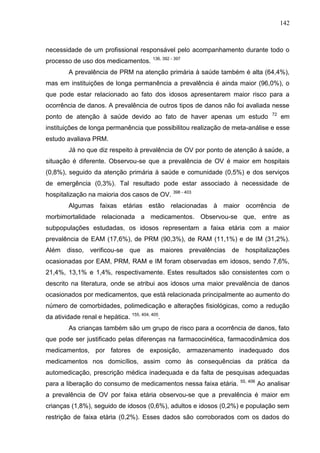 142

necessidade de um profissional responsável pelo acompanhamento durante todo o
processo de uso dos medicamentos.

136, 392 - 397

A prevalência de PRM na atenção primária à saúde também é alta (64,4%),
mas em instituições de longa permanência a prevalência é ainda maior (96,0%), o
que pode estar relacionado ao fato dos idosos apresentarem maior risco para a
ocorrência de danos. A prevalência de outros tipos de danos não foi avaliada nesse
ponto de atenção à saúde devido ao fato de haver apenas um estudo

72

em

instituições de longa permanência que possibilitou realização de meta-análise e esse
estudo avaliava PRM.
Já no que diz respeito à prevalência de OV por ponto de atenção à saúde, a
situação é diferente. Observou-se que a prevalência de OV é maior em hospitais
(0,8%), seguido da atenção primária à saúde e comunidade (0,5%) e dos serviços
de emergência (0,3%). Tal resultado pode estar associado à necessidade de
hospitalização na maioria dos casos de OV.

398 - 403

Algumas faixas etárias estão relacionadas à maior ocorrência de
morbimortalidade relacionada a medicamentos. Observou-se que, entre as
subpopulações estudadas, os idosos representam a faixa etária com a maior
prevalência de EAM (17,6%), de PRM (90,3%), de RAM (11,1%) e de IM (31,2%).
Além disso, verificou-se que as maiores prevalências de hospitalizações
ocasionadas por EAM, PRM, RAM e IM foram observadas em idosos, sendo 7,6%,
21,4%, 13,1% e 1,4%, respectivamente. Estes resultados são consistentes com o
descrito na literatura, onde se atribui aos idosos uma maior prevalência de danos
ocasionados por medicamentos, que está relacionada principalmente ao aumento do
número de comorbidades, polimedicação e alterações fisiológicas, como a redução
da atividade renal e hepática. 155, 404, 405.
As crianças também são um grupo de risco para a ocorrência de danos, fato
que pode ser justificado pelas diferenças na farmacocinética, farmacodinâmica dos
medicamentos, por fatores de exposição, armazenamento inadequado dos
medicamentos nos domicílios, assim como às consequências da prática da
automedicação, prescrição médica inadequada e da falta de pesquisas adequadas
para a liberação do consumo de medicamentos nessa faixa etária.

55, 406

Ao analisar

a prevalência de OV por faixa etária observou-se que a prevalência é maior em
crianças (1,8%), seguido de idosos (0,6%), adultos e idosos (0,2%) e população sem
restrição de faixa etária (0,2%). Esses dados são corroborados com os dados do

 