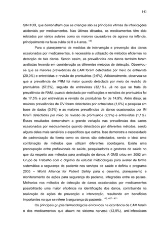 143

SINITOX, que demonstram que as crianças são as principais vítimas de intoxicações
acidentais por medicamentos. Nas últimas décadas, os medicamentos têm sido
relatados por vários autores como os maiores causadores de agravo na infância,
principalmente na faixa etária de 0 a 4 anos. 180
Para o planejamento de medidas de intervenção e prevenção dos danos
ocasionados por medicamentos, é necessária a utilização de métodos eficientes na
detecção de tais danos. Sendo assim, as prevalências dos danos também foram
avaliadas levando em consideração os diferentes métodos de detecção. Observouse que as maiores prevalências de EAM foram detectadas por meio de entrevista
(20,0%) e entrevistas e revisão de prontuários (9,6%). Adicionalmente, observou-se
que a prevalência de PRM foi maior quando detectada por meio de revisão de
prontuários (57,5%), seguido de entrevistas (32,1%). Já no que se trata da
prevalência de RAM, quando detectada por notificações e revisões de prontuários foi
de 17,5% e por entrevistas e revisão de prontuários foi de 14,9%. Além disso, as
maiores prevalências de OV foram detectadas por entrevistas (1,6%) e pesquisa em
base de dados (0,9%) e as maiores prevalências de danos ocasionados por IM
foram detectadas por meio de revisão de prontuários (2,5%) e entrevistas (1,1%).
Esses resultados demonstram a grande variação nas prevalências dos danos
ocasionados por medicamentos quando detectados por diferentes métodos, sendo
alguns deles mais sensíveis e específicos que outros. Isso demonstra a necessidade
de padronização da forma como os danos são detectados, sendo o ideal uma
combinação de métodos que utilizam diferentes abordagens. Existe uma
preocupação entre profissionais de saúde, pesquisadores e gestores de saúde no
que diz respeito aos métodos para avaliação de danos. A OMS criou em 2002 um
Grupo de Trabalho com o objetivo de estudar metodologias para avaliar de forma
sistemática a segurança do paciente nos serviços de saúde e definiu o programa
2005 – World Alliance for Patient Safety para o desenho, planejamento e
monitoramento de ações para segurança do paciente, integradas entre os países.
Melhorias nos métodos de detecção de danos ocasionados por medicamentos
possibilitarão uma maior eficiência na identificação dos danos, contribuindo na
realização de ações de prevenção e intervenção, resultando em benefícios
importantes no que se refere à segurança do paciente.

142, 407 - 411

Os principais grupos farmacológicos envolvidos na ocorrência de EAM foram
o dos medicamentos que atuam no sistema nervoso (12,9%), anti-infecciosos

 