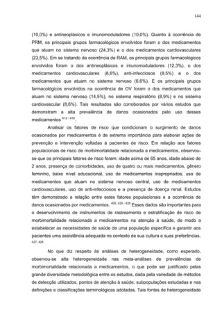 144

(10,0%) e antineoplásicos e imunomoduladores (10,0%). Quanto à ocorrência de
PRM, os principais grupos farmacológicos envolvidos foram o dos medicamentos
que atuam no sistema nervoso (24,3%) e o dos medicamentos cardiovasculares
(23,5%). Em se tratando da ocorrência de RAM, os principais grupos farmacológicos
envolvidos foram o dos antineoplásicos e imunomoduladores (12,3%), o dos
medicamentos

cardiovasculares

(8,6%),

anti-infecciosos

(8,5%)

e

o

dos

medicamentos que atuam no sistema nervoso (6,6%). E os principais grupos
farmacológicos envolvidos na ocorrência de OV foram o dos medicamentos que
atuam no sistema nervoso (14,5%), no sistema respiratório (8,9%) e no sistema
cardiovascular (8,6%). Tais resultados são corroborados por vários estudos que
demonstram a alta prevalência de danos ocasionados pelo uso desses
medicamentos 412 - 419.
Analisar os fatores de risco que condicionam o surgimento de danos
ocasionados por medicamentos é de extrema importância para elaborar ações de
prevenção e intervenção voltadas à pacientes de risco. Em relação aos fatores
populacionais de risco de morbimortalidade relacionada a medicamentos, observouse que os principais fatores de risco foram: idade acima de 65 anos, idade abaixo de
2 anos, presença de comorbidades, uso de quatro ou mais medicamentos, gênero
feminino, baixo nível educacional, uso de medicamentos inapropriados, uso de
medicamentos que atuam no sistema nervoso central, uso de medicamentos
cardiovasculares, uso de anti-infecciosos e a presença de doença renal. Estudos
têm demonstrado a relação entre estes fatores populacionais e a ocorrência de
danos ocasionados por medicamentos.

405, 420 - 426

Esses dados são importantes para

o desenvolvimento de instrumentos de rastreamento e estratificação de risco de
morbimortalidade relacionada a medicamentos na atenção à saúde, de modo a
estabelecer as necessidades de saúde de uma população específica e garantir aos
pacientes uma assistência adequada no contexto de sua cultura e suas preferências.
427, 428

No que diz respeito às análises de heterogeneidade, como esperado,
observou-se

alta

heterogeneidade

nas

meta-análises

de

prevalências

de

morbimortalidade relacionada a medicamentos, o que pode ser justificado pelas
grande diversidade metodológica entre os estudos, dada pela variedade de métodos
de detecção utilizados, pontos de atenção à saúde, subpopulações estudadas e nas
definições e classificações terminológicas adotadas. Tais fontes de heterogeneidade

 