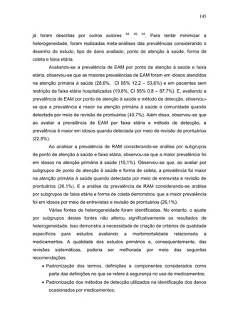 145

já foram descritas por outros autores

44,

45,

54

. Para tentar minimizar a

heterogeneidade, foram realizadas meta-análises das prevalências considerando o
desenho do estudo, tipo de dano avaliado, ponto de atenção à saúde, forma de
coleta e faixa etária.
Avaliando-se a prevalência de EAM por ponto de atenção à saúde e faixa
etária, observou-se que as maiores prevalências de EAM foram em idosos atendidos
na atenção primária à saúde (28,6%, CI 95% 12,2 – 53,6%) e em pacientes sem
restrição de faixa etária hospitalizados (19,8%, CI 95% 0,8 – 87,7%). E, avaliando a
prevalência de EAM por ponto de atenção à saúde e método de detecção, observouse que a prevalência é maior na atenção primária à saúde e comunidade quando
detectada por meio de revisão de prontuários (40,7%). Além disso, observou-se que
ao avaliar a prevalência de EAM por faixa etária e método de detecção, a
prevalência é maior em idosos quando detectada por meio de revisão de prontuários
(22,8%).
Ao analisar a prevalência de RAM considerando-se análise por subgrupos
de ponto de atenção à saúde e faixa etária, observou-se que a maior prevalência foi
em idosos na atenção primária à saúde (15,1%). Observou-se que, ao avaliar por
subgrupos de ponto de atenção à saúde e forma de coleta, a prevalência foi maior
na atenção primária à saúde quando detectada por meio de entrevista e revisão de
prontuários (26,1%). E a análise da prevalência de RAM considerando-se análise
por subgrupos de faixa etária e forma de coleta demonstrou que a maior prevalência
foi em idosos por meio de entrevistas e revisão de prontuários (26,1%).
Várias fontes de heterogeneidade foram identificadas. No entanto, o ajuste
por subgrupos destas fontes não alterou significativamente os resultados de
heterogeneidade. Isso demonstra a necessidade de criação de critérios de qualidade
específicos

para

estudos

avaliando

a

morbimortalidade

relacionada

a

medicamentos. A qualidade dos estudos primários e, consequentemente, das
revisões

sistemáticas,

poderia

ser

melhorada

por

meio

das

seguintes

recomendações:
 Padronização dos termos, definições e componentes considerados como
parte das definições no que se refere à segurança no uso de medicamentos;
 Padronização dos métodos de detecção utilizados na identificação dos danos
ocasionados por medicamentos;

 