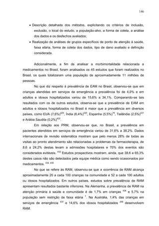 146

 Descrição detalhada dos métodos, explicitando os critérios de inclusão,
exclusão, o local do estudo, a população-alvo, a forma de coleta, a análise
dos dados e os desfechos avaliados;
 Realização de análises de grupos específicos de ponto de atenção à saúde,
faixa etária, forma de coleta dos dados, tipo de dano avaliado e definição
considerada.

Adicionalmente, a fim de analisar a morbimortalidade relacionada a
medicamentos no Brasil, foram analisados os 45 estudos que foram realizados no
Brasil, os quais totalizaram uma população de aproximadamente 11 milhões de
pessoas.
No que diz respeito à prevalência de EAM no Brasil, observou-se que em
crianças atendidas em serviços de emergência a prevalência foi de 4,0% e em
adultos e idosos hospitalizados variou de 15,6% a 34,1%. Comparando-se tais
resultados com os de outros estudos, observa-se que a prevalência de EAM em
adultos e idosos hospitalizados no Brasil é maior que a prevalência em diversos
países, como EUA (7,6%)429, Índia (6,4%)430, Espanha (5,5%)78, Tailândia (2,5%)431
e Arábia Saudita (0,2%)432.
Em relação aos PRM, observou-se que, no Brasil, a prevalência em
pacientes atendidos em serviços de emergência variou de 31,6% a 38,2%. Dados
internacionais de revisão sistemática mostram que pelo menos 28% de todas as
visitas ao pronto atendimento são relacionadas a problemas da farmacoterapia, de
8,6 a 24,2% destas levam a admissões hospitalares e 70% dos eventos são
considerados evitáveis.

433

Estudos prospectivos mostram, ainda, que 38,6 a 65,3%

destes casos não são detectados pela equipe médica como sendo ocasionados por
medicamentos. 434, 435
No que se refere às RAM, observou-se que a ocorrência de RAM alcança
aproximadamente 20 a cada 100 crianças na comunidade e 52 a cada 100 adultos
ou idosos hospitalizados. Em outros países, estudos sobre prevalência de RAM
apresentam resultados bastante inferiores. Na Alemanha, a prevalência de RAM na
atenção primária à saúde e comunidade é de 1,7% em crianças

436

e 5,7% na

população sem restrição de faixa etária 7. Na Austrália, 1,4% das crianças em
serviços de emergência
RAM.

437

e 14,6% dos idosos hospitalizados

206

desenvolvem

 