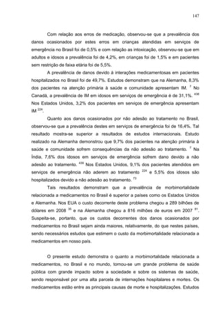 147

Com relação aos erros de medicação, observou-se que a prevalência dos
danos ocasionados por estes erros em crianças atendidas em serviços de
emergência no Brasil foi de 0,5% e com relação as intoxicação, observou-se que em
adultos e idosos a prevalência foi de 4,2%, em crianças foi de 1,5% e em pacientes
sem restrição de faixa etária foi de 5,5%.
A prevalência de danos devido à interações medicamentosas em pacientes
hospitalizados no Brasil foi de 49,7%. Estudos demonstram que na Alemanha, 8,3%
dos pacientes na atenção primária à saúde e comunidade apresentam IM.

7

Canadá, a prevalência de IM em idosos em serviços de emergência é de 31,1%.

No
438

Nos Estados Unidos, 3,2% dos pacientes em serviços de emergência apresentam
IM 224.
Quanto aos danos ocasionados por não adesão ao tratamento no Brasil,
observou-se que a prevalência destes em serviços de emergência foi de 16,4%. Tal
resultado mostra-se superior a resultados de estudos internacionais. Estudo
realizado na Alemanha demonstrou que 9,7% dos pacientes na atenção primária à
saúde e comunidade sofrem consequências da não adesão ao tratamento.

7

Na

Índia, 7,6% dos idosos em serviços de emergência sofrem dano devido a não
adesão ao tratamento.

439

Nos Estados Unidos, 9,1% dos pacientes atendidos em

serviços de emergência não aderem ao tratamento
hospitalizados devido a não adesão ao tratamento.

224

e 5,5% dos idosos são

73

Tais resultados demonstram que a prevalência de morbimortalidade
relacionada a medicamentos no Brasil é superior a países como os Estados Unidos
e Alemanha. Nos EUA o custo decorrente deste problema chegou a 289 bilhões de
dólares em 2008

35

e na Alemanha chegou a 816 milhões de euros em 2007

81

.

Suspeita-se, portanto, que os custos decorrentes dos danos ocasionados por
medicamentos no Brasil sejam ainda maiores, relativamente, do que nestes países,
sendo necessários estudos que estimem o custo da morbimortalidade relacionada a
medicamentos em nosso país.

O presente estudo demonstra o quanto a morbimortalidade relacionada a
medicamentos, no Brasil e no mundo, tornou-se um grande problema de saúde
pública com grande impacto sobre a sociedade e sobre os sistemas de saúde,
sendo responsável por uma alta parcela de internações hospitalares e mortes. Os
medicamentos estão entre as principais causas de morte e hospitalizações. Estudos

 
