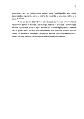 148

demonstram que os medicamentos causam mais hospitalizações que muitas
comorbidades importantes como o infarto de miocárdio, o diabetes mellitus e a
asma. 46, 440 - 442
A alta prevalência de morbidade e mortalidade relacionadas a medicamentos
nos diversos pontos de atenção à saúde exige medidas de avaliação e estratificação
de risco populacional, além de ações preventivas, de intervenção precoce. Medidas
para a gestão clínica eficiente dos medicamentos nos pontos de atenção à saúde
devem ser adotadas a partir desta perspectiva, a fim de contribuir para redução do
impacto social e econômico dos danos ocasionados por medicamentos.

 