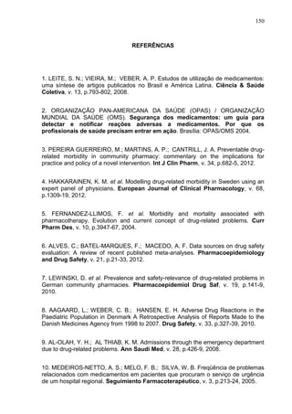 150

REFERÊNCIAS

1. LEITE, S. N.; VIEIRA, M.; VEBER, A. P. Estudos de utilização de medicamentos:
uma síntese de artigos publicados no Brasil e América Latina. Ciência & Saúde
Coletiva, v. 13, p.793-802, 2008.
2. ORGANIZAÇÃO PAN-AMERICANA DA SAÚDE (OPAS) / ORGANIZAÇÃO
MUNDIAL DA SAÚDE (OMS). Segurança dos medicamentos: um guia para
detectar e notificar reações adversas a medicamentos. Por que os
profissionais de saúde precisam entrar em ação. Brasília: OPAS/OMS 2004.
3. PEREIRA GUERREIRO, M.; MARTINS, A. P.; CANTRILL, J. A. Preventable drugrelated morbidity in community pharmacy: commentary on the implications for
practice and policy of a novel intervention. Int J Clin Pharm, v. 34, p.682-5, 2012.
4. HAKKARAINEN, K. M. et al. Modelling drug-related morbidity in Sweden using an
expert panel of physicians. European Journal of Clinical Pharmacology, v. 68,
p.1309-19, 2012.
5. FERNANDEZ-LLIMOS, F. et al. Morbidity and mortality associated with
pharmacotherapy. Evolution and current concept of drug-related problems. Curr
Pharm Des, v. 10, p.3947-67, 2004.
6. ALVES, C.; BATEL-MARQUES, F.; MACEDO, A. F. Data sources on drug safety
evaluation: A review of recent published meta-analyses. Pharmacoepidemiology
and Drug Safety, v. 21, p.21-33, 2012.
7. LEWINSKI, D. et al. Prevalence and safety-relevance of drug-related problems in
German community pharmacies. Pharmacoepidemiol Drug Saf, v. 19, p.141-9,
2010.
8. AAGAARD, L.; WEBER, C. B.; HANSEN, E. H. Adverse Drug Reactions in the
Paediatric Population in Denmark A Retrospective Analysis of Reports Made to the
Danish Medicines Agency from 1998 to 2007. Drug Safety, v. 33, p.327-39, 2010.
9. AL-OLAH, Y. H.; AL THIAB, K. M. Admissions through the emergency department
due to drug-related problems. Ann Saudi Med, v. 28, p.426-9, 2008.
10. MEDEIROS-NETTO, A. S.; MELO, F. B.; SILVA, W. B. Freqüência de problemas
relacionados com medicamentos em pacientes que procuram o serviço de urgência
de um hospital regional. Seguimiento Farmacoterapéutico, v. 3, p.213-24, 2005.

 