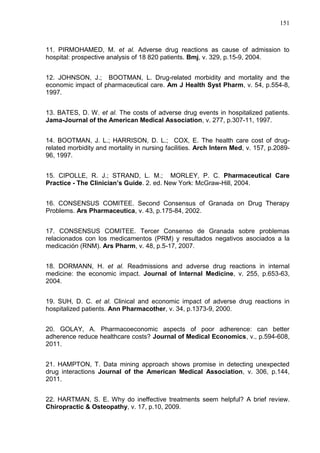 151

11. PIRMOHAMED, M. et al. Adverse drug reactions as cause of admission to
hospital: prospective analysis of 18 820 patients. Bmj, v. 329, p.15-9, 2004.
12. JOHNSON, J.; BOOTMAN, L. Drug-related morbidity and mortality and the
economic impact of pharmaceutical care. Am J Health Syst Pharm, v. 54, p.554-8,
1997.
13. BATES, D. W. et al. The costs of adverse drug events in hospitalized patients.
Jama-Journal of the American Medical Association, v. 277, p.307-11, 1997.
14. BOOTMAN, J. L.; HARRISON, D. L.; COX, E. The health care cost of drugrelated morbidity and mortality in nursing facilities. Arch Intern Med, v. 157, p.208996, 1997.
15. CIPOLLE, R. J.; STRAND, L. M.; MORLEY, P. C. Pharmaceutical Care
Practice - The Clinician’s Guide. 2. ed. New York: McGraw-Hill, 2004.
16. CONSENSUS COMITEE. Second Consensus of Granada on Drug Therapy
Problems. Ars Pharmaceutica, v. 43, p.175-84, 2002.
17. CONSENSUS COMITEE. Tercer Consenso de Granada sobre problemas
relacionados con los medicamentos (PRM) y resultados negativos asociados a la
medicación (RNM). Ars Pharm, v. 48, p.5-17, 2007.
18. DORMANN, H. et al. Readmissions and adverse drug reactions in internal
medicine: the economic impact. Journal of Internal Medicine, v. 255, p.653-63,
2004.
19. SUH, D. C. et al. Clinical and economic impact of adverse drug reactions in
hospitalized patients. Ann Pharmacother, v. 34, p.1373-9, 2000.
20. GOLAY, A. Pharmacoeconomic aspects of poor adherence: can better
adherence reduce healthcare costs? Journal of Medical Economics, v., p.594-608,
2011.
21. HAMPTON, T. Data mining approach shows promise in detecting unexpected
drug interactions Journal of the American Medical Association, v. 306, p.144,
2011.
22. HARTMAN, S. E. Why do ineffective treatments seem helpful? A brief review.
Chiropractic & Osteopathy, v. 17, p.10, 2009.

 