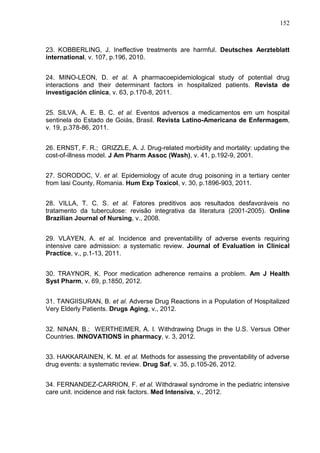 152

23. KOBBERLING, J. Ineffective treatments are harmful. Deutsches Aerzteblatt
international, v. 107, p.196, 2010.
24. MINO-LEON, D. et al. A pharmacoepidemiological study of potential drug
interactions and their determinant factors in hospitalized patients. Revista de
investigación clínica, v. 63, p.170-8, 2011.
25. SILVA, A. E. B. C. et al. Eventos adversos a medicamentos em um hospital
sentinela do Estado de Goiás, Brasil. Revista Latino-Americana de Enfermagem,
v. 19, p.378-86, 2011.
26. ERNST, F. R.; GRIZZLE, A. J. Drug-related morbidity and mortality: updating the
cost-of-illness model. J Am Pharm Assoc (Wash), v. 41, p.192-9, 2001.
27. SORODOC, V. et al. Epidemiology of acute drug poisoning in a tertiary center
from Iasi County, Romania. Hum Exp Toxicol, v. 30, p.1896-903, 2011.
28. VILLA, T. C. S. et al. Fatores preditivos aos resultados desfavoráveis no
tratamento da tuberculose: revisão integrativa da literatura (2001-2005). Online
Brazilian Journal of Nursing, v., 2008.
29. VLAYEN, A. et al. Incidence and preventability of adverse events requiring
intensive care admission: a systematic review. Journal of Evaluation in Clinical
Practice, v., p.1-13, 2011.
30. TRAYNOR, K. Poor medication adherence remains a problem. Am J Health
Syst Pharm, v. 69, p.1850, 2012.
31. TANGIISURAN, B. et al. Adverse Drug Reactions in a Population of Hospitalized
Very Elderly Patients. Drugs Aging, v., 2012.
32. NINAN, B.; WERTHEIMER, A. I. Withdrawing Drugs in the U.S. Versus Other
Countries. INNOVATIONS in pharmacy, v. 3, 2012.
33. HAKKARAINEN, K. M. et al. Methods for assessing the preventability of adverse
drug events: a systematic review. Drug Saf, v. 35, p.105-26, 2012.
34. FERNANDEZ-CARRION, F. et al. Withdrawal syndrome in the pediatric intensive
care unit. incidence and risk factors. Med Intensiva, v., 2012.

 
