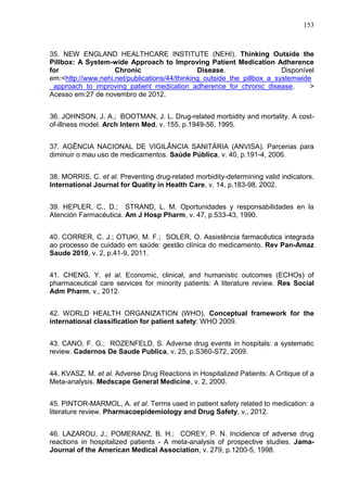 153

35. NEW ENGLAND HEALTHCARE INSTITUTE (NEHI). Thinking Outside the
Pillbox: A System-wide Approach to Improving Patient Medication Adherence
for
Chronic
Disease.
Disponível
em:<http://www.nehi.net/publications/44/thinking_outside_the_pillbox_a_systemwide
_approach_to_improving_patient_medication_adherence_for_chronic_disease.
>
Acesso em:27 de novembro de 2012.
36. JOHNSON, J. A.; BOOTMAN, J. L. Drug-related morbidity and mortality. A costof-illness model. Arch Intern Med, v. 155, p.1949-56, 1995.
37. AGÊNCIA NACIONAL DE VIGILÂNCIA SANITÁRIA (ANVISA). Parcerias para
diminuir o mau uso de medicamentos. Saúde Pública, v. 40, p.191-4, 2006.
38. MORRIS, C. et al. Preventing drug-related morbidity-determining valid indicators.
International Journal for Quality in Health Care, v. 14, p.183-98, 2002.
39. HEPLER, C., D.; STRAND, L. M. Oportunidades y responsabilidades en la
Atención Farmacéutica. Am J Hosp Pharm, v. 47, p.533-43, 1990.
40. CORRER, C. J.; OTUKI, M. F.; SOLER, O. Assistência farmacêutica integrada
ao processo de cuidado em saúde: gestão clínica do medicamento. Rev Pan-Amaz
Saude 2010, v. 2, p.41-9, 2011.
41. CHENG, Y. et al. Economic, clinical, and humanistic outcomes (ECHOs) of
pharmaceutical care services for minority patients: A literature review. Res Social
Adm Pharm, v., 2012.
42. WORLD HEALTH ORGANIZATION (WHO). Conceptual framework for the
international classification for patient safety: WHO 2009.
43. CANO, F. G.; ROZENFELD, S. Adverse drug events in hospitals: a systematic
review. Cadernos De Saude Publica, v. 25, p.S360-S72, 2009.
44. KVASZ, M. et al. Adverse Drug Reactions in Hospitalized Patients: A Critique of a
Meta-analysis. Medscape General Medicine, v. 2, 2000.
45. PINTOR-MARMOL, A. et al. Terms used in patient safety related to medication: a
literature review. Pharmacoepidemiology and Drug Safety, v., 2012.
46. LAZAROU, J.; POMERANZ, B. H.; COREY, P. N. Incidence of adverse drug
reactions in hospitalized patients - A meta-analysis of prospective studies. JamaJournal of the American Medical Association, v. 279, p.1200-5, 1998.

 