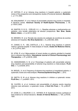 154

47. WIFFEN, P. et al. Adverse drug reactions in hospital patients: a systematic
review of the prospective and retrospective studies (Provisional abstract). Bandolier,
v., p.1-14, 2002.
48. KANJANARAT, P. et al. Nature of preventable adverse drug events in hospitals:
A literature review. American Society of Health-System Pharmacists, v. 60,
p.1750-9, 2003.
49. SANTOS, D. B. D.; COELHO, H. L. L. Reações adversas a medicamentos em
pediatria: uma revisão sistemática de estudos prospectivos. Rev. Bras. Saúde
Matern. Infant., v. 4, p.341-9, 2004.
50. MENDES, W. et al. Revisão dos estudos de avaliação da ocorrência de eventos
adversos em hospitais. Rev Bras Epidemiol, v. 8, p.393-406, 2005.
51. CANAS, E. P.; DEL CASTILLO, J. D. L. Adverse drug reactions in patients
visiting a general hospital: A meta-analysis of results. Anales De Medicina Interna,
v. 24, p.574-8, 2007.
52. ATIQI, R. et al. Meta-analysis of recent studies on patients admitted to hospital
due to adverse drug effects. International Journal of Clinical Pharmacology and
Therapeutics, v. 47, p.549-55, 2009.
53. HAKKARAINEN, K. M. et al. Percentage of patients with preventable adverse
drug reactions and preventability of adverse drug reactions--a meta-analysis. PLoS
One, v. 7, p.e33236, 2012.
54. MIGUEL, A. et al. Frequency of adverse drug reactions in hospitalized patients: a
systematic review and meta-analysis. Pharmacoepidemiol Drug Saf, v., 2012.
55. SMYTH, R. M. et al. Adverse drug reactions in children--a systematic review.
PLoS One, v. 7, p.e24061, 2012.
56. VLAYEN, A. et al. Incidence and preventability of adverse events requiring
intensive care admission: a systematic review. J Eval Clin Pract, v. 18, p.485-97,
2012.
57. COOK, D. J.; MULROW, C. D.; HAYNES, R. B. Systematic reviews: synthesis of
best evidence for clinical decisions. Annals of Internal Medicine, v. 126, p.376-80,
1997.

 