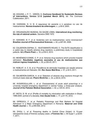 155

58. HIGGINS, J. P. T.; GREEN, S. Cochrane Handbook for Systematic Reviews
of Interventions. Version 5.1.0 [updated March 2011]. ed: The Cochrane
Collaboration, 2011.
59. CASSIANI, S. H. B. A segurança do paciente e o paradoxo no uso de
medicamentos. Revista brasileira de enfermagem, v., p.95-9, 2005.
60. ORGANIZAÇÃO MUNDIAL DA SAÚDE (OMS). International drug monitoring:
the role of national centers. Genebra OMS 1972.
61. KAWANO, D. F. et al. Acidentes com os medicamentos: como minimizá-los?
Brazilian Journal of Pharmaceutical Sciences, v. 42, p.487-95, 2006.
62. CALDERON-OSPINA, C.; BUSTAMANTE-ROJAS, C. The DoTS classification is
a useful way to classify adverse drug reactions: a preliminary study in hospitalized
patients. Int J Pharm Pract, v. 18, p.230-5, 2010.
63. MENÉNDEZ-CONDE, C. P. et al. Adverse drug reactions which provoke hospital
admission. Resultados negativos asociados al uso de medicamentos que
motivan ingreso hospitalario, v. 35, p.236-43, 2011.
64. NOBLAT, A. C. B. et al. Prevalência de admissão hospitalar por reação adversa
a medicamentos em Salvador, BA. Rev Assoc Med Bras, v. 57, p.42-5, 2011.
65. SALMERON-GARCIA, A. et al. Detection of adverse drug reactions through the
minimum basic data set. Pharm World Sci, v. 32, p.322-8, 2010.
66. AVSAROGULLARI, L. et al. Characteristics of acute adult poisonings in a
university hospital emergency department in central Turkey: a three-year analysis.
Journal of the Pakistan Medical Association, v. 62, p.129-33, 2012.
67. MOTA, D. M. et al. [Profile of mortality by intoxication with medication in Brazil,
1996-2005: portrait of a decade]. Cien Saude Colet, v. 17, p.61-70, 2012.
68. OPRESCU, F. et al. Pediatric Poisonings and Risk Markers for Hospital
Admission in a Major Emergency Department in Romania. Maternal and Child
Health Journal, v. 16, p.495-500, 2012.
69. ZHOU, L. et al. Poisoning deaths in Central China (Hubei): A 10-year
retrospective study of forensic autopsy cases. J Forensic Sci, v. 56 Suppl 1, p.S2347, 2011.

 