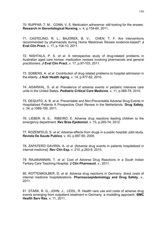 156

70. RUPPAR, T. M.; CONN, V. S. Medication adherence: still looking for the answer.
Research in Gerontological Nursing, v. 4, p.159-60, 2011.
71. CASTELINO, R. L.; BAJOREK, B. V.;
CHEN, T. F. Are interventions
recommended by pharmacists during Home Medicines Review evidence-based? J
Eval Clin Pract, v. 17, p.104-10, 2011.
72. NISHTALA, P. S. et al. A retrospective study of drug-related problems in
Australian aged care homes: medication reviews involving pharmacists and general
practitioners. J Eval Clin Pract, v. 17, p.97-103, 2011.
73. SOMERS, A. et al. Contribution of drug related problems to hospital admission in
the elderly. J Nutr Health Aging, v. 14, p.477-82, 2010.
74. AGARWAL, S. et al. Prevalence of adverse events in pediatric intensive care
units in the United States. Pediatric Critical Care Medicine, v. 11, p.568-78, 2010.
75. DEQUITO, A. B. et al. Preventable and Non-Preventable Adverse Drug Events in
Hospitalized Patients A Prospective Chart Review in the Netherlands. Drug Safety,
v. 34, p.1089-100, 2011.
76. LIEBER, N. S.; RIBEIRO, E. Adverse drug reactions leading children to the
emergency department. Rev Bras Epidemiol, v. 15, p.265-74, 2012.
77. ROZENFELD, S. et al. Adverse effects from drugs in a public hospital: pilot study.
Revista De Saude Publica, v. 43, p.887-90, 2009.
78. ZAPATERO GAVIRIA, A. et al. [Adverse drug events in patients hospitalized in
internal medicine]. Rev Clin Esp, v. 210, p.263-9, 2010.
79. RAJAKANNAN, T. et al. Cost of Adverse Drug Reactions in a South Indian
Tertiary Care Teaching Hospital. J Clin Pharmacol, v., 2011.
80. ROTTENKOLBER, D. et al. Adverse drug reactions in Germany: direct costs of
internal medicine hospitalizations. Pharmacoepidemiology and Drug Safety, v.,
2011.
81. STARK, R. G.; JOHN, J.; LEIDL, R. Health care use and costs of adverse drug
events emerging from outpatient treatment in Germany: a modelling approach. BMC
Health Serv Res, v. 11, 2011.

 