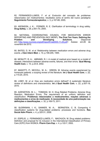 157

82. FERNANDEZ-LLIMOS, F. et al. Evolución del concepto de problemas
relacionados con medicamentos: resultados como el centro del nuevo paradigma
Seguimiento Farmacoterapéutico, v. 3, p.167-88, 2005.
83. ARONSON, J. K.; FERNER, R. E. Clarification of terminology in drug safety.
Drug Safety, v. 28, p.851-70, 2005.
84. NATIONAL COORDINATING COUNCIL FOR MEDICATION ERROR
REPORTING AND PREVENTION (NCC MERP). The First Ten Years. Defining the
Problem
and
Developing
Solutions.
Disponível
em:<http://www.nccmerp.org/pdf/reportFinal2005-11-29.pdf> Acesso em:26 de
novembro de 2012.
85. BATES, D. W. et al. Relationship between medication errors and adverse drug
events. J Gen Intern Med, v. 10, p.199-205, 1995.
86. MCNUTT, R. A.; ABRAMS, R. I. A model of medical error based on a model of
disease: interactions between adverse events, failures, and their errors. Qual Manag
Health Care, v. 10, p.23-8, 2002.
87. MASOTTI, P.; MCCOLL, M. A.; GREEN, M. Adverse events experienced by
homecare patients: a scoping review of the literature. Int J Qual Health Care, v. 22,
p.115-25, 2010.
88. LISBY, M. et al. How are medication errors defined? A systematic literature
review of definitions and characteristics. Int J Qual Health Care, v. 22, p.507-18,
2010.
89. AIZENSTEIN, M. L.; TOMASSI, M. H. Drug Related Problems; Adverse Drug
Reaction, Medication Errors: The requirement of an uniform definition and
classification. Problemas relacionados a medicamentos; reações adversas a
medicamentos e erros de medicação: A necessidade de uma padronização nas
definições e classificações, v. 32, p.169-73, 2011.
90. BJORKMAN, I. K.; SANNER, M. A.; BERNSTEN, C. B. Comparing 4
classification systems for drug-related problems: processes and functions. Res
Social Adm Pharm, v. 4, p.320-31, 2008.
91. ESPEJO, J.; FERNÁNDEZ-LLIMÓS, F.; MACHUCA, M. Drug related problems:
Definition and proposal for its inclusion in the International Classification of Primary
Care (ICPC) from WONCA. Pharm Care Esp, v. 4, p.122-7, 2002.

 