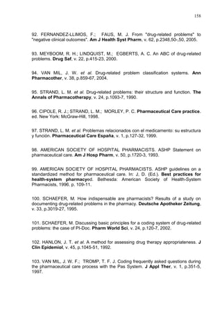 158

92. FERNANDEZ-LLIMOS, F.; FAUS, M. J. From "drug-related problems" to
"negative clinical outcomes". Am J Health Syst Pharm, v. 62, p.2348,50-,50, 2005.
93. MEYBOOM, R. H.; LINDQUIST, M.; EGBERTS, A. C. An ABC of drug-related
problems. Drug Saf, v. 22, p.415-23, 2000.
94. VAN MIL, J. W. et al. Drug-related problem classification systems. Ann
Pharmacother, v. 38, p.859-67, 2004.
95. STRAND, L. M. et al. Drug-related problems: their structure and function. The
Annals of Pharmacotherapy, v. 24, p.1093-7, 1990.
96. CIPOLE, R. J.; STRAND, L. M.; MORLEY, P. C. Pharmaceutical Care practice.
ed. New York: McGraw-Hill, 1998.
97. STRAND, L. M. et al. Problemas relacionados con el medicamento: su estructura
y función. Pharmaceutical Care España, v. 1, p.127-32, 1999.
98. AMERICAN SOCIETY OF HOSPITAL PHARMACISTS. ASHP Statement on
pharmaceutical care. Am J Hosp Pharm, v. 50, p.1720-3, 1993.
99. AMERICAN SOCIETY OF HOSPITAL PHARMACISTS. ASHP guidelines on a
standardized method for pharmaceutical care. In: J, D. (Ed.). Best practices for
health-system pharmacyed. Bethesda: American Society of Health-System
Pharmacists, 1996. p. 109-11.
100. SCHAEFER, M. How indispensable are pharmacists? Results of a study on
documenting drug-related problems in the pharmacy. Deutsche Apotheker Zeitung,
v. 33, p.3019-27, 1995.
101. SCHAEFER, M. Discussing basic principles for a coding system of drug-related
problems: the case of PI-Doc. Pharm World Sci, v. 24, p.120-7, 2002.
102. HANLON, J. T. et al. A method for assessing drug therapy appropriateness. J
Clin Epidemiol, v. 45, p.1045-51, 1992.
103. VAN MIL, J. W. F.; TROMP, T. F. J. Coding frequently asked questions during
the pharmaceutical care process with the Pas System. J Appl Ther, v. 1, p.351-5,
1997.

 