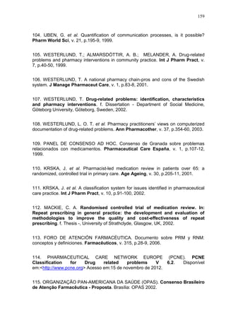 159

104. IJBEN, G. et al. Quantification of communication processes, is it possible?
Pharm World Sci, v. 21, p.195-9, 1999.
105. WESTERLUND, T.; ALMARSDÓTTIR, A. B.; MELANDER, A. Drug-related
problems and pharmacy interventions in community practice. Int J Pharm Pract, v.
7, p.40-50, 1999.
106. WESTERLUND, T. A national pharmacy chain-pros and cons of the Swedish
system. J Manage Pharmaceut Care, v. 1, p.83-8, 2001.
107. WESTERLUND, T. Drug-related problems: identification, characteristics
and pharmacy interventions. f. Dissertation - Department of Social Medicine,
Göteborg University, Göteborg, Sweden, 2002.
108. WESTERLUND, L. O. T. et al. Pharmacy practitioners’ views on computerized
documentation of drug-related problems. Ann Pharmacother, v. 37, p.354-60, 2003.
109. PANEL DE CONSENSO AD HOC. Consenso de Granada sobre problemas
relacionados con medicamentos. Pharmaceutical Care España, v. 1, p.107-12,
1999.
110. KRSKA, J. et al. Pharmacist-led medication review in patients over 65: a
randomized, controlled trial in primary care. Age Ageing, v. 30, p.205-11, 2001.
111. KRSKA, J. et al. A classification system for issues identified in pharmaceutical
care practice. Int J Pharm Pract, v. 10, p.91-100, 2002.
112. MACKIE, C. A. Randomised controlled trial of medication review. In:
Repeat prescribing in general practice: the development and evaluation of
methodologies to improve the quality and cost-effectiveness of repeat
prescribing. f. Thesis -, University of Strathclyde, Glasgow, UK, 2002.
113. FORO DE ATENCIÓN FARMACÉUTICA. Documento sobre PRM y RNM:
conceptos y definiciones. Farmacêuticos, v. 315, p.28-9, 2006.
114. PHARMACEUTICAL CARE NETWORK EUROPE (PCNE). PCNE
Classification
for
Drug
related
problems
V
6.2.
Disponível
em:<http://www.pcne.org> Acesso em:15 de novembro de 2012.
115. ORGANIZAÇÃO PAN-AMERICANA DA SAÚDE (OPAS). Consenso Brasileiro
de Atenção Farmacêutica - Proposta. Brasília: OPAS 2002.

 