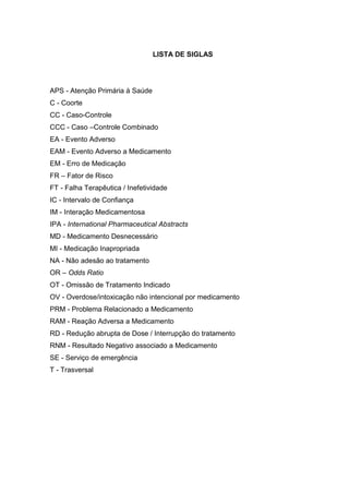 LISTA DE SIGLAS

APS - Atenção Primária à Saúde
C - Coorte
CC - Caso-Controle
CCC - Caso –Controle Combinado
EA - Evento Adverso
EAM - Evento Adverso a Medicamento
EM - Erro de Medicação
FR – Fator de Risco
FT - Falha Terapêutica / Inefetividade
IC - Intervalo de Confiança
IM - Interação Medicamentosa
IPA - International Pharmaceutical Abstracts
MD - Medicamento Desnecessário
MI - Medicação Inapropriada
NA - Não adesão ao tratamento
OR – Odds Ratio
OT - Omissão de Tratamento Indicado
OV - Overdose/intoxicação não intencional por medicamento
PRM - Problema Relacionado a Medicamento
RAM - Reação Adversa a Medicamento
RD - Redução abrupta de Dose / Interrupção do tratamento
RNM - Resultado Negativo associado a Medicamento
SE - Serviço de emergência
T - Trasversal

 