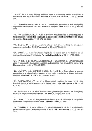 160

116. RAO, D. et al. Drug therapy problems found in ambulatory patient populations in
Minnesota and South Australia. Pharmacy World and Science, v. 29, p.647-54,
2007.
117. CUBERO-CABALLERO, S. et al. Drug-related problems in the emergency
department observation area of a third-level hospital. Farm Hosp, v. 30, p.187-92,
2006.
118. SANTAMARÍA-PABLOS, A. et al. Negative results related to drugs required in
hospitalisation. Resultados negativos asociados con medicamentos como causa
de ingreso hospitalario, v. 33, p.12-25, 2009.
119. BAENA, M. I. et al. Medicine-related problems resulting in emergency
department visits. Eur J Clin Pharmacol, v. 62, p.387-93, 2006.
120. GARCÍA, V. et al. Resultados negativos asociados con la medicación en un
servicio de urgencias hospitalario. Farmacia Hospitalaria, v. 32, p.157-62, 2008.
121. FARRIS, K. B.; FERNANDEZ-LLIMOS, F.; BENRIMOJ, S. I. Pharmaceutical
care in community pharmacies: practice and research from around the world. Ann
Pharmacother, v. 39, p.1539-41, 2005.
122. LAMPERT, M. L.; KRAEHENBUEHL, S.; HUG, B. L. Drug-related problems:
evaluation of a classification system in the daily practice of a Swiss University
Hospital. Pharm World Sci, v. 30, p.768-76, 2008.
123. GARCIA-CABALLOS, M. et al. Drug-related problems in older people after
hospital discharge and interventions to reduce them. Age and Ageing, v. 39, p.4308, 2010.
124. ANDREAZZA, R. S. et al. Causes of drug-related problems in the emergency
room of a hospital in southern Brazil. Gac Sanit, v. 25, p.501-6, 2011.
125. CHAN, D. C. et al. Drug-related problems (DRPs) identified from geriatric
medication safety review clinics. Arch Gerontol Geriatr, v., 2011.
126. CORRER, C. J. et al. Effects of a pharmacotherapy follow-up in community
pharmacies on type 2 diabetes patients in Brazil. Int J Clin Pharm, v. 33, p.273-80,
2011.

 