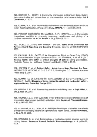 161

127. IBRAHIM, A.; SCOTT, J. Community pharmacists in Khartoum State, Sudan:
their current roles and perspectives on pharmaceutical care implementation. Int J
Clin Pharm, v., 2012.
128. KUMAR, Y. A. et al. Pharmacists Interventions and Pharmaceutical Care in an
Indian Teaching Hospital: A Prospective Study. IJARPB, v. 1, p.386-96, 2012.
129. PEREIRA GUERREIRO, M.; MARTINS, A. P.; CANTRILL, J. A. Preventable
drug-related morbidity in community pharmacy: development and piloting of a
complex intervention. Int J Clin Pharm, v. 34, p.699-709, 2012.
130. WORLD ALLIANCE FOR PATIENT SAFETY. WHO Draft Guidelines for
Adverse Event Reporting and Learning Systems. Geneva: WHO/EIP/SPO/QPS
2005.
131. KAUSHAL, R. B.; BATES, D. W. Computerized Physician Order Entry (CPOE)
with Clinical Decision Support Systems (CDSSs). In: SHOJANIA, K. G. et al (Ed.).
Making health care safer: a critical analysis of patient safety practicesed.
Rockville: Agency for Healthcare Research and Quality, 2001. p. 59-69.
132. ASPDEN, P. et al. Patient Safety: Achieving a New Standard for Care.
INSTITUTE OF MEDICINE, C. O. D. S. F. P. S. Washington, D.C.: National Academy
Press: 550p p. 2004.
133. COMMITTEE OF EXPERTS ON MANAGEMENT OF SAFETY AND QUALITY
IN HEALTH CARE. Glossary of terms related to patient and medication safety approved terms, Council of Europe 2005.
134. GANDHI, T. K. et al. Adverse drug events in ambulatory care. N Engl J Med, v.
348, p.1556-64, 2003.
135. THOMSEN, L. A. et al. Systematic review of the incidence and characteristics of
preventable adverse drug events in ambulatory care. Annals of Pharmacotherapy,
v. 41, p.1411-26, 2007.
136. ALMINANA, M. A.; DEAN, M. B. Retrospective analysis of adverse side-effects
of medication in elderly patients at a primary care health centre. Atencion Primaria,
v. 40, p.75-80, 2008.
137. HANDLER, S. M. et al. Epidemiology of medication-related adverse events in
nursing homes. American Journal Geriatric Pharmacotherapy, v. 4, p.264-72,
2006.

 