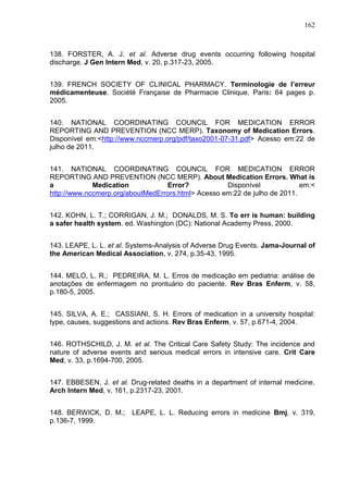 162

138. FORSTER, A. J. et al. Adverse drug events occurring following hospital
discharge. J Gen Intern Med, v. 20, p.317-23, 2005.
139. FRENCH SOCIETY OF CLINICAL PHARMACY. Terminologie de l’erreur
médicamenteuse. Société Française de Pharmacie Clinique. Paris: 64 pages p.
2005.
140. NATIONAL COORDINATING COUNCIL FOR MEDICATION ERROR
REPORTING AND PREVENTION (NCC MERP). Taxonomy of Medication Errors.
Disponível em:<http://www.nccmerp.org/pdf/taxo2001-07-31.pdf> Acesso em:22 de
julho de 2011.
141. NATIONAL COORDINATING COUNCIL FOR MEDICATION ERROR
REPORTING AND PREVENTION (NCC MERP). About Medication Errors. What is
a
Medication
Error?
Disponível
em:<
http://www.nccmerp.org/aboutMedErrors.html> Acesso em:22 de julho de 2011.
142. KOHN, L. T.; CORRIGAN, J. M.; DONALDS, M. S. To err is human: building
a safer health system. ed. Washington (DC): National Academy Press, 2000.
143. LEAPE, L. L. et al. Systems-Analysis of Adverse Drug Events. Jama-Journal of
the American Medical Association, v. 274, p.35-43, 1995.
144. MELO, L. R.; PEDREIRA, M. L. Erros de medicação em pediatria: análise de
anotações de enfermagem no prontuário do paciente. Rev Bras Enferm, v. 58,
p.180-5, 2005.
145. SILVA, A. E.; CASSIANI, S. H. Errors of medication in a university hospital:
type, causes, suggestions and actions. Rev Bras Enferm, v. 57, p.671-4, 2004.
146. ROTHSCHILD, J. M. et al. The Critical Care Safety Study: The incidence and
nature of adverse events and serious medical errors in intensive care. Crit Care
Med, v. 33, p.1694-700, 2005.
147. EBBESEN, J. et al. Drug-related deaths in a department of internal medicine.
Arch Intern Med, v. 161, p.2317-23, 2001.
148. BERWICK, D. M.; LEAPE, L. L. Reducing errors in medicine Bmj, v. 319,
p.136-7, 1999.

 