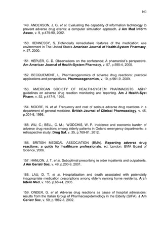 163

149. ANDERSON, J. G. et al. Evaluating the capability of information technology to
prevent adverse drug events: a computer simulation approach. J Am Med Inform
Assoc, v. 9, p.479-90, 2002.
150. HENNESSY, S. Potencially remediabele features of the medication: use
environment in The United States American Journal of Health-System Pharmacy,
v. 57, 2000.
151. HEPLER, C. D. Observations on the conference: A phamarcist´s perspective.
Am American Journal of Health-System Pharmacy, v. 57, p.590-4, 2000.
152. BECQUEMONT, L. Pharmacogenomics of adverse drug reactions: practical
applications and perspectives. Pharmacogenomics, v. 10, p.961-9, 2009.
153. AMERICAN SOCIETY OF HEALTH-SYSTEM PHARMACISTS. ASHP
guidelines on adverse drug reaction monitoring and reporting. Am J Health-Syst
Pharm, v. 52, p.417-9, 1995.
154. MOORE, N. et al. Frequency and cost of serious adverse drug reactions in a
department of general medicine. British Journal of Clinical Pharmacology, v. 45,
p.301-8, 1998.
155. WU, C.; BELL, C. M.; WODCHIS, W. P. Incidence and economic burden of
adverse drug reactions among elderly patients in Ontario emergency departments: a
retrospective study. Drug Saf, v. 35, p.769-81, 2012.
156. BRITISH MEDICAL ASSOCIATION (BMA). Reporting adverse drug
reactions: a guide for healthcare professionals. ed. London: BMA Board of
Science, 2006.
157. HANLON, J. T. et al. Suboptimal prescribing in older inpatients and outpatients.
J Am Geriatr Soc, v. 49, p.200-9, 2001.
158. LAU, D. T. et al. Hospitalization and death associated with potencially
inappropriate medication prescriptions among elderly nursing home residents. Arch
Intern Med, v. 165, p.68-74, 2005.
159. ONDER, G. et al. Adverse drug reactions as cause of hospital admissions:
results from the Italian Group of Pharmacoepidemiology in the Elderly (GIFA). J Am
Geriatr Soc, v. 50, p.1962-8, 2002.

 