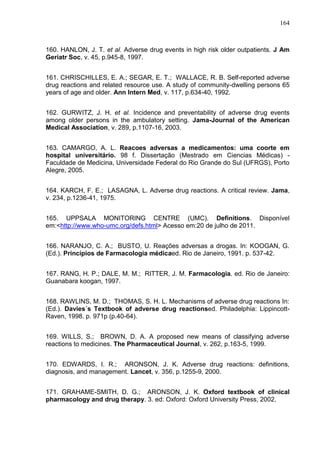 164

160. HANLON, J. T. et al. Adverse drug events in high risk older outpatients. J Am
Geriatr Soc, v. 45, p.945-8, 1997.
161. CHRISCHILLES, E. A.; SEGAR, E. T.; WALLACE, R. B. Self-reported adverse
drug reactions and related resource use. A study of community-dwelling persons 65
years of age and older. Ann Intern Med, v. 117, p.634-40, 1992.
162. GURWITZ, J. H. et al. Incidence and preventability of adverse drug events
among older persons in the ambulatory setting. Jama-Journal of the American
Medical Association, v. 289, p.1107-16, 2003.
163. CAMARGO, A. L. Reacoes adversas a medicamentos: uma coorte em
hospital universitário. 98 f. Dissertação (Mestrado em Ciencias Médicas) Faculdade de Medicina, Universidade Federal do Rio Grande do Sul (UFRGS), Porto
Alegre, 2005.
164. KARCH, F. E.; LASAGNA, L. Adverse drug reactions. A critical review. Jama,
v. 234, p.1236-41, 1975.
165. UPPSALA MONITORING CENTRE (UMC). Definitions. Disponível
em:<http://www.who-umc.org/defs.html> Acesso em:20 de julho de 2011.
166. NARANJO, C. A.; BUSTO, U. Reações adversas a drogas. In: KOOGAN, G.
(Ed.). Princípios de Farmacologia médicaed. Rio de Janeiro, 1991. p. 537-42.
167. RANG, H. P.; DALE, M. M.; RITTER, J. M. Farmacologia. ed. Rio de Janeiro:
Guanabara koogan, 1997.
168. RAWLINS, M. D.; THOMAS, S. H. L. Mechanisms of adverse drug reactions In:
(Ed.). Davies´s Textbook of adverse drug reactionsed. Philadelphia: LippincottRaven, 1998. p. 971p (p.40-64).
169. WILLS, S.; BROWN, D. A. A proposed new means of classifying adverse
reactions to medicines. The Pharmaceutical Journal, v. 262, p.163-5, 1999.
170. EDWARDS, I. R.; ARONSON, J. K. Adverse drug reactions: definitions,
diagnosis, and management. Lancet, v. 356, p.1255-9, 2000.
171. GRAHAME-SMITH, D. G.; ARONSON, J. K. Oxford textbook of clinical
pharmacology and drug therapy. 3. ed: Oxford: Oxford University Press, 2002.

 