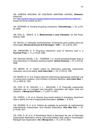 166

184. AGÊNCIA NACIONAL DE VIGILÂNCIA SANITÁRIA (ANVISA). Glossário.
Disponível
em:<http://portal.anvisa.gov.br/wps/portal/anvisa/anvisa/posuso/farmacovigilancia.>
Acesso em:20 de outubro de 2011.
185. ÅSTRAND, B. Avoiding Drug-Drug Interactions. Chemotherapy, v. 55, p.21520, 2009.
186. OGA, S.; BASILE, A. C. Medicamentos e suas interações. ed. São Paulo:
Atheneu 1994.
187. SECOLI, S. Interações medicamentosas: fundamentos para a prática clínica da
enfermagem Revista da Escola de Enfermagem - USP, v. 35, p.28-34, 2001.
188. PRESKORN, S. H. Drug-drug interactions: proof of relevance (part I). J
Psychiatr Pract, v. 11, p.116-22, 2005.
189. CRUCIOL-SOUZA, J. M.; THOMSON, J. C. A pharmacoepidemiologic study of
drug interactions in a Brazilian teaching hospital. Clinical Sciences, v. 61, p.515-20,
2006.
190. BEERS, M. H. Explicit criteria for determining potencially inappropriate
medication use by the elderly. Arch Intern Med, v. 157, p.1531-6, 1997.
191. BEERS, M. H. et al. Explicit criteria for determining inappropriate medication use
in nursing home residents. UCLA Division of Geriatric Medicine. Arch Intern Med, v.
151, p.1825-32, 1991.
192. FICK, D. M.; WALLER, J. L.; MACLEAN, J. R. Potencially inappropriate
medication use in a managed care population: association with higher costs and
utilization. J Manag Care Pharm, v. 7, p.407-13, 2001.
193. FARFEL, J. M. et al. Adverse drug events leading to emergency department
visits in elderly: the role of inappropriate prescription. einstein, v. 8, 2010.
194. SOARES, M. A. et al. Critérios de avaliação de prescrição de medicamentos
potencialmente inapropriados: Uma Revisão Sistemática. Acta Med Port, v. 24,
p.775-84, 2011.
195. FICK, D. M. et al. A Randomized Study to Decreased the use of Potencially
Inappropriate Medications among Community-dwelling older adults in Southeastern
Managed Care Organization. Am J Manag Care, v. 10, p.761-8, 2004.

 