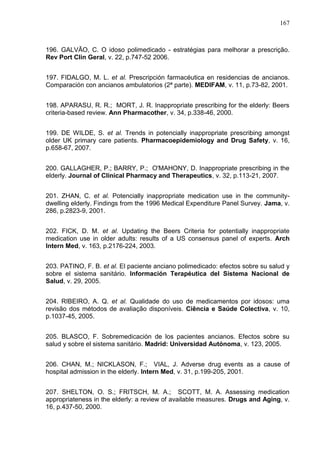 167

196. GALVÃO, C. O idoso polimedicado - estratégias para melhorar a prescrição.
Rev Port Clin Geral, v. 22, p.747-52 2006.
197. FIDALGO, M. L. et al. Prescripción farmacéutica en residencias de ancianos.
Comparación con ancianos ambulatorios (2ª parte). MEDIFAM, v. 11, p.73-82, 2001.
198. APARASU, R. R.; MORT, J. R. Inappropriate prescribing for the elderly: Beers
criteria-based review. Ann Pharmacother, v. 34, p.338-46, 2000.
199. DE WILDE, S. et al. Trends in potencially inappropriate prescribing amongst
older UK primary care patients. Pharmacoepidemiology and Drug Safety, v. 16,
p.658-67, 2007.
200. GALLAGHER, P.; BARRY, P.; O'MAHONY, D. Inappropriate prescribing in the
elderly. Journal of Clinical Pharmacy and Therapeutics, v. 32, p.113-21, 2007.
201. ZHAN, C. et al. Potencially inappropriate medication use in the communitydwelling elderly. Findings from the 1996 Medical Expenditure Panel Survey. Jama, v.
286, p.2823-9, 2001.
202. FICK, D. M. et al. Updating the Beers Criteria for potentially inappropriate
medication use in older adults: results of a US consensus panel of experts. Arch
Intern Med, v. 163, p.2176-224, 2003.
203. PATINO, F. B. et al. El paciente anciano polimedicado: efectos sobre su salud y
sobre el sistema sanitário. Información Terapéutica del Sistema Nacional de
Salud, v. 29, 2005.
204. RIBEIRO, A. Q. et al. Qualidade do uso de medicamentos por idosos: uma
revisão dos métodos de avaliação disponíveis. Ciência e Saúde Colectiva, v. 10,
p.1037-45, 2005.
205. BLASCO, F. Sobremedicación de los pacientes ancianos. Efectos sobre su
salud y sobre el sistema sanitário. Madrid: Universidad Autónoma, v. 123, 2005.
206. CHAN, M.; NICKLASON, F.; VIAL, J. Adverse drug events as a cause of
hospital admission in the elderly. Intern Med, v. 31, p.199-205, 2001.
207. SHELTON, O. S.; FRITSCH, M. A.; SCOTT, M. A. Assessing medication
appropriateness in the elderly: a review of available measures. Drugs and Aging, v.
16, p.437-50, 2000.

 