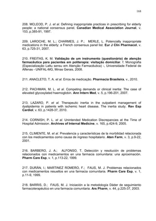 168

208. MCLEOD, P. J. et al. Defining inappropriate practices in prescribing for elderly
people: a national consensus panel. Canadian Medical Association Journal, v.
153, p.385-91, 1997.
209. LAROCHE, M. L.; CHARMES, J. P.; MERLE, L. Potencially inappropriate
medications in the elderly: a French consensus panel list. Eur J Clin Pharmacol, v.
63, p.725-31, 2007.
210. FREITAS, K. M. Validação de um instrumento (questionário) de atenção
farmacêutica para pacientes em politerapia: visitação domiciliar. f. Monografia
(Especialização Lattu sensu em Atenção Farmacêutica) -, Universidade Federal de
Alfenas - UNIFAL-MG, Minas Gerais, 2008.
211. ANACLETO, T. A. et al. Erros de medicação. Pharmacia Brasileira, v., 2010.
212. PACHMAN, M. L. et al. Competing demands or clinical inertia: The case of
elevated glycosylated haemoglobin. Ann Intern Med, v. 5, p.196-201, 2007.
213. LAZARO, P. et al. Therapeutic inertia in the outpatient management of
dyslipidemia in patients with ischemic heart disease. The inertia study. Rev Esp
Cardiol, v. 63, p.1428-37, 2010.
214. CORNISH, P. L. et al. Unintended Medication Discrepancies at the Time of
Hospital Admission. Archives of Internal Medicine, v. 165, p.424-9, 2005.
215. CLIMENTE, M. et al. Prevalencia y características de la morbilidad relacionada
con los medicamentos como causa de ingreso hospitalario. Aten Farm, v. 3, p.9-22,
2001.
216. BARBERO, J. A.; ALFONSO, T. Detección y resolución de problemas
relacionados con medicamentos en una farmacia comunitaria: una aproximación.
Pharm Care Esp, v. 1, p.113-22, 1999.
217. DURÁN, I.; MARTINEZ ROMERO, F.; FAUS, M. J. Problemas relacionados
con medicamentos resueltos en una farmacia comunitaria. Pharm Care Esp, v. 1,
p.11-9, 1999.
218. BARRIS, D.; FAUS, M. J. Iniciación a la metodología Dáder de seguimiento
farmacoterapéutico en una farmacia comunitaria. Ars Pharm, v. 44, p.225-37, 2003.

 