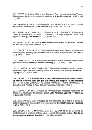 169

219. ISETTS, B. J. et al. Clinical and Economic Outcomes of Medication Therapy
Management Services: the Minnesota experience. J Am Pharm Assoc, v. 48, p.20311, 2008
220. KASSAM, R. et al. Pharmaceutical Care Research and education project:
Pharmacists’ interventions. J Am Pharm Assoc, v. 41, p.401-10, 2001.
221. RAMALHO DE OLIVEIRA, D.; BRUMMEL, A. R.; MILLER, D. B. Medication
Therapy Management: 10 years of experience in a large integrated health care
system. J Manag Care Pharm, v. 16, p.185-95, 2010.
222. GOMES, C. A. P. G. et al. A Assistência Farmacêutica na Atenção à Saúde.
ed. Belo Horizonte - MG: FUNED, 2010.
223. DOUCETTE, W. R. et al. Comprehensive medication therapy management:
identifying and resolving drug-related issues in a community pharmacy. Clin Ther, v.
27, p.1104-11, 2005.
224. TAFRESHI, M. J. et al. Medication-related visits to the emergency department:
prospective study. Annals of Pharmacotherapy, v. 33, p.1252-7, 1999.
225. ELLIOTT, R. A.; WOODWARD, M. C. Medication-related problems in patients
referred to aged care and memory clinics at a tertiary care hospital. Australas J
Ageing, v. 30, p.124-9, 2011.
226. TRISNA, Y. et al. Identification of drug related problems in elderly patients
at internal medicine ward of Cipto Mangunkusumo hospital Jakartaindonesia.
In: The 8th Asian Conference on Clinical Pharmacy: “Toward Harmonization of
Education and Practice of Asian Clinical Pharmacy”. Indonesia, 2008. p.
227. AGUIAR, P. M. et al. Avaliação da Farmacoterapia de Idosos Residentes em
Instituições Asilares no Nordeste do Brasil. Latin American Journal of Pharmacy,
v. 27, p.454-59, 2008.
228. BECKHAUSER, G. C. Utilização de medicamentos na pediatria: a prática de
automedicação em crianças por seus responsáveis. Revista Paulista de Pediatria,
v. 28, p.262-8, 2010.
229. SOUZA, J. F. R.; MARINHO, C. L. C.; GUILAM, M. C. R. Consumo de
medicamentos e internet: análise crítica de uma comunidade virtual. Revista da
Associação de Medicina Brasileira, v. 54, p.225-31, 2008.

 