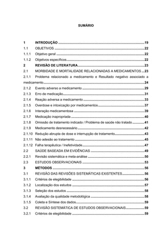 SUMÁRIO

1

INTRODUÇÃO ............................................................................................. 19

1.1

OBJETIVOS ................................................................................................. 22

1.1.1

Objetivo geral ............................................................................................... 22

1.1.2

Objetivos específicos .................................................................................... 22

2

REVISÃO DE LITERATURA ........................................................................ 23

2.1

MORBIDADE E MORTALIDADE RELACIONADAS A MEDICAMENTOS ... 23

2.1.1

Problema relacionado a medicamento e Resultado negativo associado a

medicamento ............................................................................................................. 24
2.1.2

Evento adverso a medicamento ................................................................... 29

2.1.3

Erro de medicação........................................................................................ 31

2.1.4

Reação adversa a medicamento .................................................................. 33

2.1.5

Overdose e intoxicação por medicamentos .................................................. 37

2.1.6

Interação medicamentosa ............................................................................ 39

2.1.7

Medicação inapropriada ............................................................................... 40

2.1.8

Omissão de tratamento indicado / Problema de saúde não tratado ............. 41

2.1.9

Medicamento desnecessário ........................................................................ 42

2.1.10 Redução abrupta de dose e interrupção de tratamento................................ 43
2.1.11 Não adesão ao tratamento ........................................................................... 45
2.1.12 Falha terapêutica / Inefetividade ................................................................... 47
2.2

SAÚDE BASEADA EM EVIDÊNCIAS .......................................................... 49

2.2.1

Revisão sistemática e meta-análise ............................................................. 50

2.3

ESTUDOS OBSERVACIONAIS ................................................................... 53

3

MÉTODOS ................................................................................................... 56

3.1

REVISÃO DAS REVISÕES SISTEMÁTICAS EXISTENTES ........................ 56

3.1.1

Critérios de elegibilidade .............................................................................. 56

3.1.2

Localização dos estudos .............................................................................. 57

3.1.3

Seleção dos estudos .................................................................................... 58

3.1.4

Avaliação da qualidade metodológica .......................................................... 58

3.1.5

Coleta e Síntese dos dados.......................................................................... 59

3.2

REVISÃO SISTEMÁTICA DE ESTUDOS OBSERVACIONAIS .................... 59

3.2.1

Critérios de elegibilidade .............................................................................. 59

 