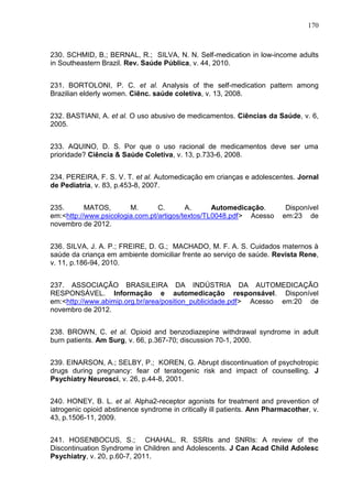 170

230. SCHMID, B.; BERNAL, R.; SILVA, N. N. Self-medication in low-income adults
in Southeastern Brazil. Rev. Saúde Pública, v. 44, 2010.
231. BORTOLONI, P. C. et al. Analysis of the self-medication pattern among
Brazilian elderly women. Ciênc. saúde coletiva, v. 13, 2008.
232. BASTIANI, A. et al. O uso abusivo de medicamentos. Ciências da Saúde, v. 6,
2005.
233. AQUINO, D. S. Por que o uso racional de medicamentos deve ser uma
prioridade? Ciência & Saúde Coletiva, v. 13, p.733-6, 2008.
234. PEREIRA, F. S. V. T. et al. Automedicação em crianças e adolescentes. Jornal
de Pediatria, v. 83, p.453-8, 2007.
235.
MATOS,
M.
C.
A.
Automedicação.
em:<http://www.psicologia.com.pt/artigos/textos/TL0048.pdf> Acesso
novembro de 2012.

Disponível
em:23 de

236. SILVA, J. A. P.; FREIRE, D. G.; MACHADO, M. F. A. S. Cuidados maternos à
saúde da criança em ambiente domiciliar frente ao serviço de saúde. Revista Rene,
v. 11, p.186-94, 2010.
237. ASSOCIAÇÃO BRASILEIRA DA INDÚSTRIA DA AUTOMEDICAÇÃO
RESPONSÁVEL. Informação e automedicação responsável. Disponível
em:<http://www.abimip.org.br/area/position_publicidade.pdf> Acesso em:20 de
novembro de 2012.
238. BROWN, C. et al. Opioid and benzodiazepine withdrawal syndrome in adult
burn patients. Am Surg, v. 66, p.367-70; discussion 70-1, 2000.
239. EINARSON, A.; SELBY, P.; KOREN, G. Abrupt discontinuation of psychotropic
drugs during pregnancy: fear of teratogenic risk and impact of counselling. J
Psychiatry Neurosci, v. 26, p.44-8, 2001.
240. HONEY, B. L. et al. Alpha2-receptor agonists for treatment and prevention of
iatrogenic opioid abstinence syndrome in critically ill patients. Ann Pharmacother, v.
43, p.1506-11, 2009.
241. HOSENBOCUS, S.; CHAHAL, R. SSRIs and SNRIs: A review of the
Discontinuation Syndrome in Children and Adolescents. J Can Acad Child Adolesc
Psychiatry, v. 20, p.60-7, 2011.

 