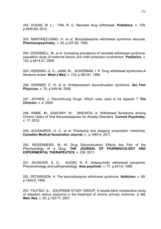 171

242. HUDAK, M. L.;
p.e540-60, 2012.

TAN, R. C. Neonatal drug withdrawal. Pediatrics, v. 129,

243. MARTINEZ-CANO, H. et al. Benzodiazepine withdrawal syndrome seizures.
Pharmacopsychiatry, v. 28, p.257-62, 1995.
244. O'DONNELL, M. et al. Increasing prevalence of neonatal withdrawal syndrome:
population study of maternal factors and child protection involvement. Pediatrics, v.
123, p.e614-21, 2009.
245. HODDING, G. C.; JANN, M.; ACKERMAN, I. P. Drug withdrawal syndromes-A
literature review. West J Med, v. 133, p.383-91, 1980.
246. WARNER, C. H. et al. Antidepressant discontinuation syndrome. Am Fam
Physician, v. 74, p.449-56, 2006.
247. JOYNER, J. Discontinuing Drugs: Which ones need to be tapered ? The
Clinician, v. 4, 2009.
248. RABIE, M.; GAAFARY, M.; SHEHATA, A. Withdrawal Symptoms Among
Chronic Users of Oral Benzodiazepines for Anxiety Disorders. Current Psychiatry,
v. 17, 2010.
249. ALEXANDER, G. C. et al. Prioritizing and stopping prescription medicines.
Canadian Medical Association Journal, v., p.1083-4, 2011.
250. REIDENBERG, M. M. Drug Discontinuation Effects Are Part of the
Pharmacology of a Drug. THE JOURNAL OF PHARMACOLOGY AND
EXPERIMENTAL THERAPEUTICS, v. 339, 2011.
251. DILSAVER, S. C.; ALESSI, N. E. Antipsychotic withdrawal symptoms:
Phenomenology and pathophysiology. Acta psychiatr, v. 77, p.241-6, 1988.
252. PETURSSON, H. The benzodiazepine withdrawal syndrome. Addiction, v. 89,
p.1455-9, 1994.
253. TSUTSUI, S.; ZOLIPIDEM STUDY GROUP. A double-blind comparative study
of zolpidem versus zopiclone in the treatment of chronic primary insomnia. J. Int.
Med. Res, v. 29, p.163-77, 2001.

 