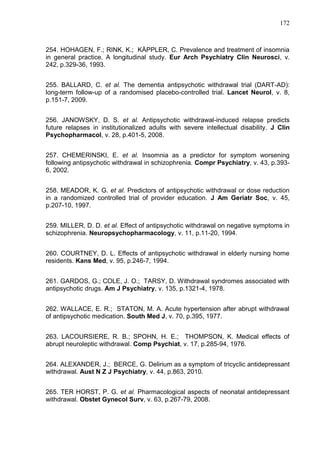 172

254. HOHAGEN, F.; RINK, K.; KÄPPLER, C. Prevalence and treatment of insomnia
in general practice. A longitudinal study. Eur Arch Psychiatry Clin Neurosci, v.
242, p.329-36, 1993.
255. BALLARD, C. et al. The dementia antipsychotic withdrawal trial (DART-AD):
long-term follow-up of a randomised placebo-controlled trial. Lancet Neurol, v. 8,
p.151-7, 2009.
256. JANOWSKY, D. S. et al. Antipsychotic withdrawal-induced relapse predicts
future relapses in institutionalized adults with severe intellectual disability. J Clin
Psychopharmacol, v. 28, p.401-5, 2008.
257. CHEMERINSKI, E. et al. Insomnia as a predictor for symptom worsening
following antipsychotic withdrawal in schizophrenia. Compr Psychiatry, v. 43, p.3936, 2002.
258. MEADOR, K. G. et al. Predictors of antipsychotic withdrawal or dose reduction
in a randomized controlled trial of provider education. J Am Geriatr Soc, v. 45,
p.207-10, 1997.
259. MILLER, D. D. et al. Effect of antipsychotic withdrawal on negative symptoms in
schizophrenia. Neuropsychopharmacology, v. 11, p.11-20, 1994.
260. COURTNEY, D. L. Effects of antipsychotic withdrawal in elderly nursing home
residents. Kans Med, v. 95, p.246-7, 1994.
261. GARDOS, G.; COLE, J. O.; TARSY, D. Withdrawal syndromes associated with
antipsychotic drugs. Am J Psychiatry, v. 135, p.1321-4, 1978.
262. WALLACE, E. R.; STATON, M. A. Acute hypertension after abrupt withdrawal
of antipsychotic medication. South Med J, v. 70, p.395, 1977.
263. LACOURSIERE, R. B.; SPOHN, H. E.; THOMPSON, K. Medical effects of
abrupt neuroleptic withdrawal. Comp Psychiat, v. 17, p.285-94, 1976.
264. ALEXANDER, J.; BERCE, G. Delirium as a symptom of tricyclic antidepressant
withdrawal. Aust N Z J Psychiatry, v. 44, p.863, 2010.
265. TER HORST, P. G. et al. Pharmacological aspects of neonatal antidepressant
withdrawal. Obstet Gynecol Surv, v. 63, p.267-79, 2008.

 