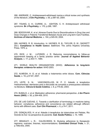 173

266. ANDRADE, C. Antidepressant-withdrawal mania:a critical review and synthesis
of the literature. J Clin Psychiatry, v. 65, p.987-93, 2004.
267. YOUNG, A. H.; CURRIE, A.; ASHTON, C. H. Antidepressant withdrawal
syndrome. Br J Psychiatry, v. 170, p.288, 1997.
268. BOOCKVAR, K. et al. Adverse Events Due to Discontinuations in Drug Use and
Dose Changes in Patients Transferred Between Acute and Long-term Care Facilities.
Archives of Internal Medicine, v. 164, p.545-50, 2004.
269. HAYNES, R. B. Introduction. In: HAYNES, R. B.; TAYLOR, D. W.; SACKETT
(Ed.). Compliance in Health Careed. Baltimore: The Johns Hopkins University
Press, 1979. p.
270. RICE, J. M.;
LUTZKER, J. R. Reducing noncompliance to follow-up
appointment keeping at a family practice center. Journal of Applied Behavior
Analysis, v. 17, p.303-11, 1984.
271. WORLD HEALTH ORGANIZATION (WHO). Adherence to long-term
therapies: evidence for action: WHO 2003.
272. ALMEIDA, H. O. et al. Adesão a tratamentos entre idosos. Com. Ciências
Saúde, v. 18, p.57-67, 2007.
273. LEITE, S. N.;
VASCONCELLOS, M. P. C. Adesão à terapêutica
medicamentosa: elementos para a discussão de conceitos e pressupostos adotados
na literatura. Ciência & Saúde Coletiva, v. 8, p.775-82, 2003.
274. BUBALO, J. et al. Medication adherence: pharmacist perspective. J Am Pharm
Assoc (2003), v. 50, p.394-406, 2010.
275. DE LAS CUEVAS, C. Towards a clarification of terminology in medicine taking
behavior: compliance, adherence and concordance are related although different
terms with different uses. Curr Clin Pharmacol, v. 6, p.74-7, 2011.
276. GONÇALVES, H. et al. Adesão à terapêutica da tuberculose em Pelotas, Rio
Grande do Sul: na perspectiva do paciente. Cad. Saúde Pública, v. 15, 1999.
277. BRAWLEY, L. R.; CULOS-REED, N. Studying adherence to therapeutic
regimens: overview, theories, recommendations. Controlled Clinical Trials, v. 21,
p.156s-63s, 2000.

 