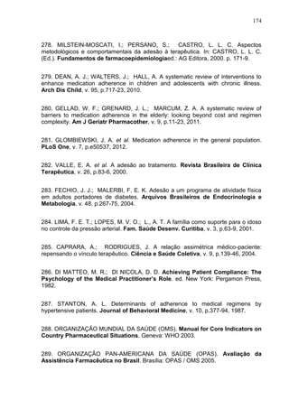 174

278. MILSTEIN-MOSCATI, I.; PERSANO, S.;
CASTRO, L. L. C. Aspectos
metodológicos e comportamentais da adesão à terapêutica. In: CASTRO, L. L. C.
(Ed.). Fundamentos de farmacoepidemiologiaed.: AG Editora, 2000. p. 171-9.
279. DEAN, A. J.; WALTERS, J.; HALL, A. A systematic review of interventions to
enhance medication adherence in children and adolescents with chronic illness.
Arch Dis Child, v. 95, p.717-23, 2010.
280. GELLAD, W. F.; GRENARD, J. L.; MARCUM, Z. A. A systematic review of
barriers to medication adherence in the elderly: looking beyond cost and regimen
complexity. Am J Geriatr Pharmacother, v. 9, p.11-23, 2011.
281. GLOMBIEWSKI, J. A. et al. Medication adherence in the general population.
PLoS One, v. 7, p.e50537, 2012.
282. VALLE, E. A. et al. A adesão ao tratamento. Revista Brasileira de Clínica
Terapêutica, v. 26, p.83-6, 2000.
283. FECHIO, J. J.; MALERBI, F. E. K. Adesão a um programa de atividade física
em adultos portadores de diabetes. Arquivos Brasileiros de Endocrinologia e
Metabologia, v. 48, p.267-75, 2004.
284. LIMA, F. E. T.; LOPES, M. V. O.; L., A. T. A família como suporte para o idoso
no controle da pressão arterial. Fam. Saúde Desenv. Curitiba, v. 3, p.63-9, 2001.
285. CAPRARA, A.; RODRIGUES, J. A relação assimétrica médico-paciente:
repensando o vínculo terapêutico. Ciência e Saúde Coletiva, v. 9, p.139-46, 2004.
286. DI MATTEO, M. R.; DI NICOLA, D. D. Achieving Patient Compliance: The
Psychology of the Medical Practitioner’s Role. ed. New York: Pergamon Press,
1982.
287. STANTON, A. L. Determinants of adherence to medical regimens by
hypertensive patients. Journal of Behavioral Medicine, v. 10, p.377-94, 1987.
288. ORGANIZAÇÃO MUNDIAL DA SAÚDE (OMS). Manual for Core Indicators on
Country Pharmaceutical Situations. Geneva: WHO 2003.
289. ORGANIZAÇÃO PAN-AMERICANA DA SAÚDE (OPAS). Avaliação da
Assistência Farmacêutica no Brasil. Brasília: OPAS / OMS 2005.

 