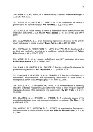 175

290. ANDRUS, M. R.; ROTH, M. T. Health literacy: a review. Pharmacotherapy, v.
22, p.282-302, 2002.
291. WEISS, B. D.; MAYS, M. Z.; MARTZ, W. Quick assessment of literacy in
primary care: the newest vital sign. Ann Fam Med, v. 3, p.514-22, 2005.
292. NGOH, L. N. Health literacy: a barrier to pharmacist-patient communication and
medication adherence. J Am Pharm Assoc (2003), v. 49, p.e132-46; quiz e47-9,
2009.
293. MACLAUGHLIN, E. J. et al. Assessing medication adherence in the elderly:
which tools to use in clinical practice? Drugs Aging, v. 22, p.231-55, 2005.
294. KRIPALANI, S.; ROBERTSON, R.; LOVE-GHAFFARI, M. H. Development of
an illustrated medication schedule as a low-literacy patient education tool. Patient
Educ Couns, v. 66, p.368-77, 2007.
295. WOLF, M. S. et al. Literacy, self-efficacy, and HIV medication adherence.
Patient Educ Couns, v. 65, p.253-60, 2007.
296. SHAH, N. R.; HIRSCH, A. G.; ZACKER, C. Predictors of first-fill adherence for
patients with hypertension. Am J Hypertens, v. 22, p.392-6, 2009.
297. CHAPMAN, R. H.; PETRILLA, A. A.; BENNER, J. S. Predictors of adherence to
concomitant antihypertensive and lipid-lowering medications in older adults: a
retrospective, cohort study. Drugs Aging, v. 25, p.885-92, 2008.
298. BOYLE, B. A.; JAYAWEERA, D.; WITT, M. D. Randomization to oncedaily
stavudine extended release/lamivudine/efavirenz versus a more frequent regimen
improves adherence while maintaining viral suppression. HIV Clin Trials, v. 9, p.16476, 2008.
299. CLAXTON, A. J.; CRAMER, J.; PIERCE, C. A systematic review of the
associations between dose regimens and medication compliance. Clin Ther, v. 23,
p.1296-310, 2001.
300. MURRAY, M. D.; MORROW, D. G.; WEINER, M. A conceptual framework to
study medication adherence in older adults. Am J Geriatr Pharmacother, v. 2, p.3643, 2004.

 