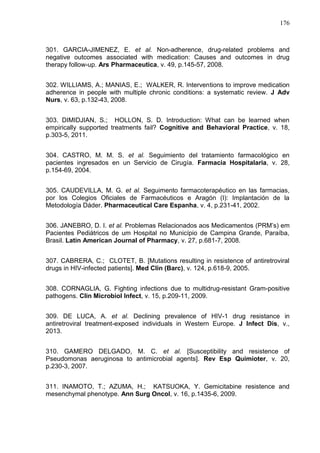 176

301. GARCIA-JIMENEZ, E. et al. Non-adherence, drug-related problems and
negative outcomes associated with medication: Causes and outcomes in drug
therapy follow-up. Ars Pharmaceutica, v. 49, p.145-57, 2008.
302. WILLIAMS, A.; MANIAS, E.; WALKER, R. Interventions to improve medication
adherence in people with multiple chronic conditions: a systematic review. J Adv
Nurs, v. 63, p.132-43, 2008.
303. DIMIDJIAN, S.; HOLLON, S. D. Introduction: What can be learned when
empirically supported treatments fail? Cognitive and Behavioral Practice, v. 18,
p.303-5, 2011.
304. CASTRO, M. M. S. et al. Seguimiento del tratamiento farmacológico en
pacientes ingresados en un Servicio de Cirugía. Farmacia Hospitalaria, v. 28,
p.154-69, 2004.
305. CAUDEVILLA, M. G. et al. Seguimento farmacoterapéutico en las farmacias,
por los Colegios Oficiales de Farmacéuticos e Aragón (I): Implantación de la
Metodología Dáder. Pharmaceutical Care Espanha, v. 4, p.231-41, 2002.
306. JANEBRO, D. I. et al. Problemas Relacionados aos Medicamentos (PRM’s) em
Pacientes Pediátricos de um Hospital no Município de Campina Grande, Paraíba,
Brasil. Latin American Journal of Pharmacy, v. 27, p.681-7, 2008.
307. CABRERA, C.; CLOTET, B. [Mutations resulting in resistence of antiretroviral
drugs in HIV-infected patients]. Med Clin (Barc), v. 124, p.618-9, 2005.
308. CORNAGLIA, G. Fighting infections due to multidrug-resistant Gram-positive
pathogens. Clin Microbiol Infect, v. 15, p.209-11, 2009.
309. DE LUCA, A. et al. Declining prevalence of HIV-1 drug resistance in
antiretroviral treatment-exposed individuals in Western Europe. J Infect Dis, v.,
2013.
310. GAMERO DELGADO, M. C. et al. [Susceptibility and resistence of
Pseudomonas aeruginosa to antimicrobial agents]. Rev Esp Quimioter, v. 20,
p.230-3, 2007.
311. INAMOTO, T.; AZUMA, H.; KATSUOKA, Y. Gemicitabine resistence and
mesenchymal phenotype. Ann Surg Oncol, v. 16, p.1435-6, 2009.

 