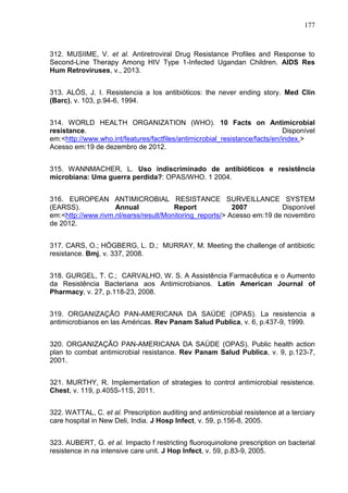 177

312. MUSIIME, V. et al. Antiretroviral Drug Resistance Profiles and Response to
Second-Line Therapy Among HIV Type 1-Infected Ugandan Children. AIDS Res
Hum Retroviruses, v., 2013.
313. ALÓS, J. I. Resistencia a los antibióticos: the never ending story. Med Clin
(Barc), v. 103, p.94-6, 1994.
314. WORLD HEALTH ORGANIZATION (WHO). 10 Facts on Antimicrobial
resistance.
Disponível
em:<http://www.who.int/features/factfiles/antimicrobial_resistance/facts/en/index.>
Acesso em:19 de dezembro de 2012.
315. WANNMACHER, L. Uso indiscriminado de antibióticos e resistência
microbiana: Uma guerra perdida?: OPAS/WHO. 1 2004.
316. EUROPEAN ANTIMICROBIAL RESISTANCE SURVEILLANCE SYSTEM
(EARSS).
Annual
Report
2007
Disponível
em:<http://www.rivm.nl/earss/result/Monitoring_reports/> Acesso em:19 de novembro
de 2012.
317. CARS, O.; HÖGBERG, L. D.; MURRAY, M. Meeting the challenge of antibiotic
resistance. Bmj, v. 337, 2008.
318. GURGEL, T. C.; CARVALHO, W. S. A Assistência Farmacêutica e o Aumento
da Resistência Bacteriana aos Antimicrobianos. Latin American Journal of
Pharmacy, v. 27, p.118-23, 2008.
319. ORGANIZAÇÃO PAN-AMERICANA DA SAÚDE (OPAS). La resistencia a
antimicrobianos en las Américas. Rev Panam Salud Publica, v. 6, p.437-9, 1999.
320. ORGANIZAÇÃO PAN-AMERICANA DA SAÚDE (OPAS). Public health action
plan to combat antimicrobial resistance. Rev Panam Salud Publica, v. 9, p.123-7,
2001.
321. MURTHY, R. Implementation of strategies to control antimicrobial resistence.
Chest, v. 119, p.405S-11S, 2011.
322. WATTAL, C. et al. Prescription auditing and antimicrobial resistence at a terciary
care hospital in New Deli, India. J Hosp Infect, v. 59, p.156-8, 2005.
323. AUBERT, G. et al. Impacto f restricting fluoroquinolone prescription on bacterial
resistence in na intensive care unit. J Hop Infect, v. 59, p.83-9, 2005.

 