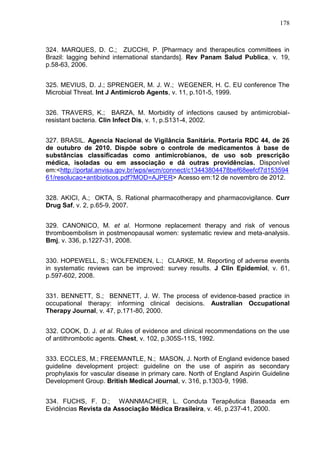 178

324. MARQUES, D. C.; ZUCCHI, P. [Pharmacy and therapeutics committees in
Brazil: lagging behind international standards]. Rev Panam Salud Publica, v. 19,
p.58-63, 2006.
325. MEVIUS, D. J.; SPRENGER, M. J. W.; WEGENER, H. C. EU conference The
Microbial Threat. Int J Antimicrob Agents, v. 11, p.101-5, 1999.
326. TRAVERS, K.; BARZA, M. Morbidity of infections caused by antimicrobialresistant bacteria. Clin Infect Dis, v. 1, p.S131-4, 2002.
327. BRASIL. Agencia Nacional de Vigilância Sanitária. Portaria RDC 44, de 26
de outubro de 2010. Dispõe sobre o controle de medicamentos à base de
substâncias classificadas como antimicrobianos, de uso sob prescrição
médica, isoladas ou em associação e dá outras providências. Disponível
em:<http://portal.anvisa.gov.br/wps/wcm/connect/c13443804478bef68eefcf7d153594
61/resolucao+antibioticos.pdf?MOD=AJPER> Acesso em:12 de novembro de 2012.
328. AKICI, A.; OKTA, S. Rational pharmacotherapy and pharmacovigilance. Curr
Drug Saf, v. 2, p.65-9, 2007.
329. CANONICO, M. et al. Hormone replacement therapy and risk of venous
thromboembolism in postmenopausal women: systematic review and meta-analysis.
Bmj, v. 336, p.1227-31, 2008.
330. HOPEWELL, S.; WOLFENDEN, L.; CLARKE, M. Reporting of adverse events
in systematic reviews can be improved: survey results. J Clin Epidemiol, v. 61,
p.597-602, 2008.
331. BENNETT, S.; BENNETT, J. W. The process of evidence-based practice in
occupational therapy: informing clinical decisions. Australian Occupational
Therapy Journal, v. 47, p.171-80, 2000.
332. COOK, D. J. et al. Rules of evidence and clinical recommendations on the use
of antithrombotic agents. Chest, v. 102, p.305S-11S, 1992.
333. ECCLES, M.; FREEMANTLE, N.; MASON, J. North of England evidence based
guideline development project: guideline on the use of aspirin as secondary
prophylaxis for vascular disease in primary care. North of England Aspirin Guideline
Development Group. British Medical Journal, v. 316, p.1303-9, 1998.
334. FUCHS, F. D.; WANNMACHER, L. Conduta Terapêutica Baseada em
Evidências Revista da Associação Médica Brasileira, v. 46, p.237-41, 2000.

 