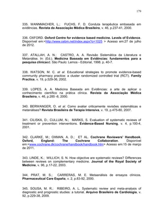 179

335. WANNMACHER, L.; FUCHS, F. D. Conduta terapêutica embasada em
evidências. Revista da Associação Médica Brasileira, v. 46, p.237-41, 2000.
336. OXFORD. Oxford Centre for evidence based medicine. Levels of Evidence.
Disponível em:<http://www.cebm.net/index.aspx?o=1025 > Acesso em:27 de julho
de 2012.
337. ATALLAH, A. N.; CASTRO, A. A. Revisão Sistemática da Literatura e
Metanálise. In: (Ed.). Medicina Baseada em Evidências: fundamentos para a
pesquisa clínicaed. São Paulo: Lemos - Editorial, 1998. p. 40-7.
338. WATSON, M. C. et al. Educational strategies to promote evidence-based
community pharmacy practice: a cluster randomized controlled trial (RCT). Family
Practice, v. 19, p.529-36, 2002.
339. LOPES, A. A. Medicina Baseada em Evidências: a arte de aplicar o
conhecimento científico na prática clínica. Revista da Associação Médica
Brasileira, v. 46, p.285 -8, 2000.
340. BERWANGER, O. et al. Como avaliar criticamente revisões sistemáticas e
metanálises? Revista Brasileira de Terapia Intensiva, v. 19, p.475-80, 2007.
341. CILISKA, D.; CULLUM, N.; MARKS, S. Evaluation of systematic reviews of
treatment or prevention interventions. Evidence-Based Nursing, v. 4, p.100-4,
2001.
342. CLARKE, M.; OXMAN, A. D.; ET AL. Cochrane Reviewers' Handbook.
Oxford,
England:
The
Cochrane
Collaboration.
Disponível
em:<www.cochrane.dk/cochrane/handbook/handbook.htm> Acesso em:15 de março
de 2011.
343. LINDE, K.; WILLICH, S. N. How objective are systematic reviews? Differences
between reviews on complementary medicine. Journal of the Royal Society of
Medicine, v. 96, p.17-22, 2003.
344. PRAT, M. S.;
CARRERAS, M. E. Metaanálisis de ensayos clínicos.
Pharmaceutical Care España, v. 2, p.83-92, 2000.
345. SOUSA, M. R.; RIBEIRO, A. L. Systematic review and meta-analysis of
diagnostic and prognostic studies: a tutorial. Arquivo Brasileiro de Cardiologia, v.
92, p.229-38, 2009.

 