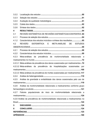 3.2.2

Localização dos estudos .............................................................................. 60

3.2.3

Seleção dos estudos .................................................................................... 61

3.2.4

Avaliação da qualidade metodológica .......................................................... 61

3.2.5

Coleta dos dados .......................................................................................... 62

3.2.6

Síntese dos dados ........................................................................................ 62

4

RESULTADOS ............................................................................................. 64

4.1

REVISÃO SISTEMÁTICA DE REVISÕES SISTEMÁTICAS EXISTENTES . 64

4.1.1

Processo de seleção dos estudos ................................................................ 64

4.1.2

Características dos estudos incluídos e síntese dos resultados ................... 65

4.2

REVISÃO

SISTEMÁTICA

E

META-ANÁLISE

DE

ESTUDOS

OBSERVACIONAIS .................................................................................................. 68
4.2.1

Processo de seleção dos estudos ................................................................ 68

4.2.2

Características dos estudos incluídos .......................................................... 69

4.2.3

Meta-análises

da

prevalência

de

morbimortalidade

relacionada

a

medicamentos no mundo .......................................................................................... 72
4.2.3.1 Meta-análises da prevalência dos danos ocasionados por medicamentos .. 72
4.2.3.2 Meta-análises

da

prevalência

de

hospitalizações

ocasionadas

por

medicamentos ......................................................................................................... 100
4.2.3.3 Meta-análises da prevalência de mortes ocasionadas por medicamentos . 117
4.2.4

Análise de heterogeneidade ....................................................................... 119

4.2.5

Análise da gravidade e evitabilidade dos danos ocasionados pelo uso de

medicamentos ......................................................................................................... 119
4.2.6

Análise da morbimortalidade relacionada a medicamentos conforme grupo

farmacológico envolvido .......................................................................................... 121
4.2.7

Fatores populacionais de risco de

morbimortalidade relacionada a

medicamentos ......................................................................................................... 124
4.2.8 Análise da prevalência de morbimortalidade relacionada a medicamentos no
Brasil ....................................................................................................................... 124
5

DISCUSSÃO .............................................................................................. 124

6

CONCLUSÃO............................................................................................. 124

REFERÊNCIAS. ...................................................................................................... 125
APÊNDICES ........................................................................................................... 189

 