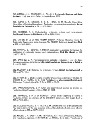 180

346. LITTELL, J. H.; CORCORAN, J.; PILLAI, V. Systematic Reviews and MetaAnalysis. 1. ed. New York: Oxford University Press, 2008.
347. JUSTO, L. P.; SOARES, B. G. O.; CALIL, H. M. Revisão Sistemática,
Metanálise e Medicina Baseada em Evidências: considerações conceituais. Jornal
Brasileiro de Psiquiatria, v. 54, p.242-7, 2005.
348. AKOBEND, A. K. Understanding systematic reviews and meta-analysis
Archives of Disease in Childhood, v. 90, p.845-8, 2005.
349. MOHER, D. et al. THE PRISMA GROUP. Preferred Reporting Items for
Systematic Reviews and Meta-Analyses: The PRISMA Statement. Ann Intern Med,
v. 151, p.264-9, 2009.
350. URRUTIA, G.; BONFILL, X. PRISMA declaration: A proposal to improve the
publication of systematic reviews and meta-analyses. Med Clin (Barc), v. 135,
p.507-11, 2010.
351. SANCHEZ, L. A. Farmacoeconomía aplicada: evaluación y uso de datos
farmacoeconómicos de la literatura Revista Española de Economía de la Salud, v.
1, p.41-50, 2002.
352. MULROW, C. D. Rationale for systematic reviews. British Medical Journal, v.
309, p.597-9, 1994.
353. STROM, B. L. Study designs available for pharmacoepidemiology studies. In:
STROM, B. L.; KIMMEL, S. E. (Ed.). Textobook of pharmacoepidemiologyed.
Chichester, England: John Wiley & Sons, 2006. p. 13-23.
354. VANDENBROUCKE, J. P. When are observational studies as credible as
randomised trials? Lancet, v. 363, p.1728-31, 2004.
355. IOANNIDIS, J. P. et al. CONSORT Group. Better reporting of harms in
randomized trials: an extension of the CONSORT statement. Ann Intern Med, v.
141, p.781-8, 2004.
356. VANDENBROUCKE, J. P.; PSATY, B. M. Benefits and risks of drug treatments:
how best to combine the best evidence on benefits with the best data about adverse
effects. Jama, v. 300, p.2417-9, 2008.
357. MADRE, L. K.; CALIFF, R. M.; REYNOLDS, R. F. Views of Academia, Industry,
and Regulatory Agencies. In: STROM, B. L.; KIMMEL, S. E. (Ed.). Textobook of

 