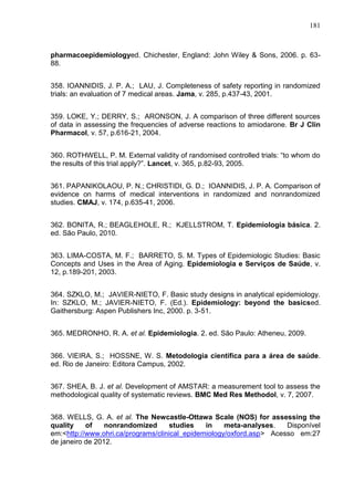 181

pharmacoepidemiologyed. Chichester, England: John Wiley & Sons, 2006. p. 6388.
358. IOANNIDIS, J. P. A.; LAU, J. Completeness of safety reporting in randomized
trials: an evaluation of 7 medical areas. Jama, v. 285, p.437-43, 2001.
359. LOKE, Y.; DERRY, S.; ARONSON, J. A comparison of three different sources
of data in assessing the frequencies of adverse reactions to amiodarone. Br J Clin
Pharmacol, v. 57, p.616-21, 2004.
360. ROTHWELL, P. M. External validity of randomised controlled trials: “to whom do
the results of this trial apply?”. Lancet, v. 365, p.82-93, 2005.
361. PAPANIKOLAOU, P. N.; CHRISTIDI, G. D.; IOANNIDIS, J. P. A. Comparison of
evidence on harms of medical interventions in randomized and nonrandomized
studies. CMAJ, v. 174, p.635-41, 2006.
362. BONITA, R.; BEAGLEHOLE, R.; KJELLSTROM, T. Epidemiologia básica. 2.
ed. São Paulo, 2010.
363. LIMA-COSTA, M. F.; BARRETO, S. M. Types of Epidemiologic Studies: Basic
Concepts and Uses in the Area of Aging. Epidemiologia e Serviços de Saúde, v.
12, p.189-201, 2003.
364. SZKLO, M.; JAVIER-NIETO, F. Basic study designs in analytical epidemiology.
In: SZKLO, M.; JAVIER-NIETO, F. (Ed.). Epidemiology: beyond the basicsed.
Gaithersburg: Aspen Publishers Inc, 2000. p. 3-51.
365. MEDRONHO, R. A. et al. Epidemiologia. 2. ed. São Paulo: Atheneu, 2009.
366. VIEIRA, S.; HOSSNE, W. S. Metodologia científica para a área de saúde.
ed. Rio de Janeiro: Editora Campus, 2002.
367. SHEA, B. J. et al. Development of AMSTAR: a measurement tool to assess the
methodological quality of systematic reviews. BMC Med Res Methodol, v. 7, 2007.
368. WELLS, G. A. et al. The Newcastle-Ottawa Scale (NOS) for assessing the
quality
of
nonrandomized
studies
in
meta-analyses.
Disponível
em:<http://www.ohri.ca/programs/clinical_epidemiology/oxford.asp> Acesso em:27
de janeiro de 2012.

 